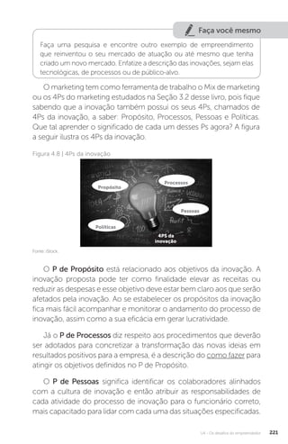 U4 - Os desafios do empreendedor 221
Faça você mesmo
Faça uma pesquisa e encontre outro exemplo de empreendimento
que reinventou o seu mercado de atuação ou até mesmo que tenha
criado um novo mercado. Enfatize a descrição das inovações, sejam elas
tecnológicas, de processos ou de público-alvo.
O marketing tem como ferramenta de trabalho o Mix de marketing
ou os 4Ps do marketing estudados na Seção 3.2 desse livro, pois fique
sabendo que a inovação também possui os seus 4Ps, chamados de
4Ps da inovação, a saber: Propósito, Processos, Pessoas e Políticas.
Que tal aprender o significado de cada um desses Ps agora? A figura
a seguir ilustra os 4Ps da inovação.
Figura 4.8 | 4Ps da inovação
Fonte: iStock.
O P de Propósito está relacionado aos objetivos da inovação. A
inovação proposta pode ter como finalidade elevar as receitas ou
reduzir as despesas e esse objetivo deve estar bem claro aos que serão
afetados pela inovação. Ao se estabelecer os propósitos da inovação
fica mais fácil acompanhar e monitorar o andamento do processo de
inovação, assim como a sua eficácia em gerar lucratividade.
Já o P de Processos diz respeito aos procedimentos que deverão
ser adotados para concretizar a transformação das novas ideias em
resultados positivos para a empresa, é a descrição do como fazer para
atingir os objetivos definidos no P de Propósito.
O P de Pessoas significa identificar os colaboradores alinhados
com a cultura de inovação e então atribuir as responsabilidades de
cada atividade do processo de inovação para o funcionário correto,
mais capacitado para lidar com cada uma das situações especificadas.
Propósito
Processos
Pessoas
Políticas
4PS da
inovação
 
