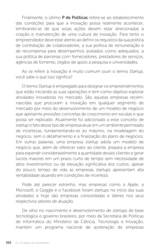 U4 - Os desafios do empreendedor
222
Finalmente, o último P de Políticas refere-se ao estabelecimento
das condições para que a inovação possa realmente acontecer,
lembrando-se de que essas ações devem estar direcionadas à
criação e manutenção de uma cultura de inovação. Para tanto o
empreendedor deve estar atento ao definir os requisitos da sua política
de contratação de colaboradores, a sua política de remuneração e
de recompensa para desempenhos avaliados como adequados, a
sua política de parcerias com fornecedores, prestadores de serviços,
agências de fomento, órgãos de apoio à pesquisa e universidades.
Ao se referir à inovação é muito comum ouvir o termo Startup,
você sabe o que isso significa?
O termo Startup é empregado para designar os empreendimentos
que estão iniciando as suas operações e tem como objetivo explorar
atividades inovadoras no mercado. São aquelas empresas recém-
nascidas que procuram a inovação em qualquer segmento de
mercado por meio do desenvolvimento de um modelo de negócio
que apresente previsões concretas de crescimento em escalas e que
possa ser replicado. Atualmente foi adicionado a esse conceito de
startup o fato desse tipo de empresa atuar em um ambiente permeado
de incertezas, fundamentando-se ao máximo, na modelagem do
negócio, sem o detalhamento e a finalização do plano de negócios.
Em outras palavras, uma empresa startup adota um modelo de
negócio que, além de oferecer valor ao cliente, prepara a empresa
para expandir consideravelmente a quantidade desses clientes e gerar
lucros maiores em um prazo curto de tempo sem necessidade de
altos investimentos ou de elevação significativa dos custos; apesar
do pouco tempo de vida as empresas startups apresentam alta
rentabilidade atuando em condições de incerteza.
Pode até parecer estranho, mas empresas como a Apple, a
Microsoft, o Goggle e o Facebook foram startups no início das suas
atividades e hoje são empresas consolidadas e líderes nos seus
respectivos setores de atuação.
De olho no nascimento e desenvolvimento de startups de base
tecnológica o governo brasileiro, por meio da Secretária de Políticas
de Informática do Ministério da Ciência, Tecnologia e Inovação,
mantém um programa nacional de aceleração de empresas
 