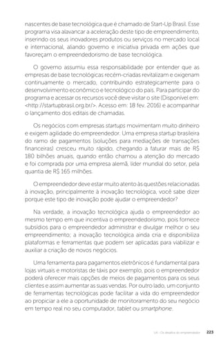 U4 - Os desafios do empreendedor 223
nascentes de base tecnológica que é chamado de Start-Up Brasil. Esse
programa visa alavancar a aceleração deste tipo de empreendimento,
inserindo os seus inovadores produtos ou serviços no mercado local
e internacional, aliando governo e iniciativa privada em ações que
favoreçam o empreendedorismo de base tecnológica.
O governo assumiu essa responsabilidade por entender que as
empresas de base tecnológicas recém-criadas revitalizam e oxigenam
continuamente o mercado, contribuindo estrategicamente para o
desenvolvimento econômico e tecnológico do país. Para participar do
programa e acessar os recursos você deve visitar o site (Disponível em:
http://startupbrasil.org.br/. Acesso em: 18 fev. 2016) e acompanhar
o lançamento dos editais de chamadas.
Os negócios com empresas startups movimentam muito dinheiro
e exigem agilidade do empreendedor. Uma empresa startup brasileira
do ramo de pagamentos (soluções para mediações de transações
financeiras) cresceu muito rápido, chegando a faturar mais de R$
180 bilhões anuais, quando então chamou a atenção do mercado
e foi comprada por uma empresa alemã, líder mundial do setor, pela
quantia de R$ 165 milhões.
Oempreendedordeveestarmuitoatentoàsquestõesrelacionadas
à inovação, principalmente à inovação tecnológica, você sabe dizer
porque este tipo de inovação pode ajudar o empreendedor?
Na verdade, a inovação tecnológica ajuda o empreendedor ao
mesmo tempo em que incentiva o empreendedorismo, pois fornece
subsídios para o empreendedor administrar e divulgar melhor o seu
empreendimento; a inovação tecnológica ainda cria e disponibiliza
plataformas e ferramentas que podem ser aplicadas para viabilizar e
auxiliar a criação de novos negócios.
Uma ferramenta para pagamentos eletrônicos é fundamental para
lojas virtuais e motoristas de táxis por exemplo, pois o empreendedor
poderá oferecer mais opções de meios de pagamentos para os seus
clientes e assim aumentar as suas vendas. Por outro lado, um conjunto
de ferramentas tecnológicas pode facilitar a vida do empreendedor
ao propiciar a ele a oportunidade de monitoramento do seu negócio
em tempo real no seu computador, tablet ou smartphone.
 