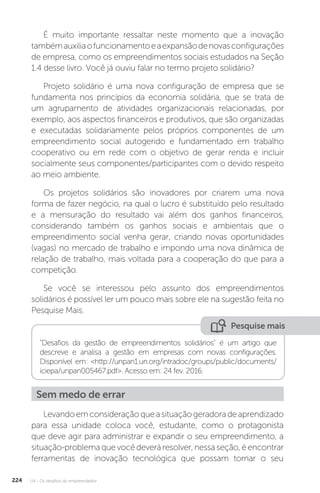 U4 - Os desafios do empreendedor
224
É muito importante ressaltar neste momento que a inovação
tambémauxiliaofuncionamentoeaexpansãodenovasconfigurações
de empresa, como os empreendimentos sociais estudados na Seção
1.4 desse livro. Você já ouviu falar no termo projeto solidário?
Projeto solidário é uma nova configuração de empresa que se
fundamenta nos princípios da economia solidária, que se trata de
um agrupamento de atividades organizacionais relacionadas, por
exemplo, aos aspectos financeiros e produtivos, que são organizadas
e executadas solidariamente pelos próprios componentes de um
empreendimento social autogerido e fundamentado em trabalho
cooperativo ou em rede com o objetivo de gerar renda e incluir
socialmente seus componentes/participantes com o devido respeito
ao meio ambiente.
Os projetos solidários são inovadores por criarem uma nova
forma de fazer negócio, na qual o lucro é substituído pelo resultado
e a mensuração do resultado vai além dos ganhos financeiros,
considerando também os ganhos sociais e ambientais que o
empreendimento social venha gerar, criando novas oportunidades
(vagas) no mercado de trabalho e impondo uma nova dinâmica de
relação de trabalho, mais voltada para a cooperação do que para a
competição.
Se você se interessou pelo assunto dos empreendimentos
solidários é possível ler um pouco mais sobre ele na sugestão feita no
Pesquise Mais.
Pesquise mais
Desafios da gestão de empreendimentos solidários é um artigo que
descreve e analisa a gestão em empresas com novas configurações.
Disponível em: http://unpan1.un.org/intradoc/groups/public/documents/
iciepa/unpan005467.pdf. Acesso em: 24 fev. 2016.
Sem medo de errar
Levandoemconsideraçãoqueasituaçãogeradoradeaprendizado
para essa unidade coloca você, estudante, como o protagonista
que deve agir para administrar e expandir o seu empreendimento, a
situação-problema que você deverá resolver, nessa seção, é encontrar
ferramentas de inovação tecnológica que possam tornar o seu
 
