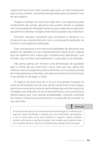 U4 - Os desafios do empreendedor 225
negócio de food truck mais lucrativo para você, ou mais interessante
para os seus clientes, chamando atenção deles para comprarem mais
do seu negócio.
Imagine e planeje um food truck high tech, com aplicativos para
recebimento das contas, aplicativos que podem facilitar os pedidos
sem necessidade de interação humana e quem sabe até um aplicativo
que permita o delivery na região onde está localizada o seu food truck.
Encontre soluções inovadoras que aumentem a eficiência e a
eficácia do seu empreendimento com a consequente satisfação do
cliente e a sua respectiva fidelização.
Faça uma pesquisa e encontre as possibilidades de aplicativos que
podem ser adotados no seu empreendimento (food truck) e depois
faça um relatório com a descrição completa do(s) aplicativo(s), suas
funções, seu controle e principalmente o custo para a sua utilização.
Não pense apenas em fornecer uma alimentação de qualidade
para o cliente do seu food truck, muito mais que isso, pense em
oferecer a ele uma experiência de se alimentar com uma boa comida
de modo prazeroso e divertido, sem aborrecimentos na hora de fazer
o seu pedido ou de pagar a conta.
O negócio de food truck por si só já é uma grande inovação no
ramo de alimentação fora de casa, porém ainda existe muito espaço
parainovarnesseramoeessaéaoportunidadequevocêtemparacriar
novidades que atribuirão ao seu empreendimento uma característica
diferenciadora que, com grande probabilidade, chamará a atenção
do cliente e influenciará positivamente a sua decisão de comprar no
seu caminhão.
Atenção
A inovação não precisa ser necessariamente tecnológica. É evidente que
algumas ideias remeterão à adoção de uma ferramenta tecnológica,
e isso é muito bom se for para melhorar o negócio, porém também
existem alternativas e opções de ideias mais simples que poderão trazer
um resultado tão bom quanto os trazidos pela adoção de tecnologias.
 