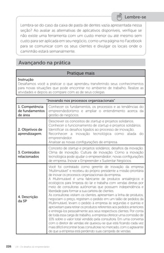 U4 - Os desafios do empreendedor
226
Lembre-se
Lembra-se do caso da caixa de pasta de dentes vazia apresentada nessa
seção? Ao avaliar as alternativas de aplicativos disponíveis, verifique se
não existe uma ferramenta com um custo menor ou até mesmo sem
custo para ser aplicada em seu negócio, como uma página no Facebook
para se comunicar com os seus clientes e divulgar os locais onde o
caminhão estará semanalmente.
Avançando na prática
Pratique mais
Instrução
Desafiamos você a praticar o que aprendeu transferindo seus conhecimentos
para novas situações que pode encontrar no ambiente de trabalho. Realize as
atividades e depois as compare com as de seus colegas.
“Inovando nos processos organizacionais”
1. Competência
de fundamentos
de área
Conhecer os fundamentos, os processos e as tendências do
empreendedorismo e ampliar o entendimento acerca da
gestão de negócios.
2. Objetivos de
aprendizagem
Descrever os conceitos de startup e projetos solidários.
Conhecer o funcionamento de startup e projetos solidários.
Identificar os desafios ligados ao processo de inovação.
Reconhecer a inovação tecnológica como aliada do
empreendedor.
Analisar as novas configurações de empresa.
3. Conteúdos
relacionados
Conceito de startup e projetos solidários; desafios da inovação.
Clima de inovação. Cultura de inovação. Como a inovação
tecnológica pode ajudar o empreendedor; novas configurações
de empresa. Inovar x Empreender x Sustentar Negócios.
4. Descrição
da SP
Você foi contratado como gerente de inovação da empresa
“Multimutável” e recebeu do próprio presidente a missão prioritária
de inovar os processos organizacionais da empresa.
A Multimutável é uma fabricante de produtos antialérgicos e
ecológicos para limpeza do lar e trabalha com vendas diretas por
meio de consultoras autônomas que possuem independência e
liberdade para formar a sua carteira de clientes.
As consultoras visitam os clientes, apresentam a linha de produtos,
negociam o preço, registram o pedido em um talão de pedidos da
Multimutável, levam o pedido à empresa às segundas e quintas e
aproveitam para retirar os produtos referentes aos pedidos anteriores
e entregá-los pessoalmente aos seus respectivos clientes. Por conta
de toda essa carga de trabalho, a empresa oferece uma comissão de
10% sobre o valor total vendido pela consultora. Em uma conversa
com o diretor de vendas ele queixou-se que está ficando cada vez
mais difícil encontrar boas consultoras no mercado, com o agravante
de que a empresa está perdendo suas campeãs de vendas.
 