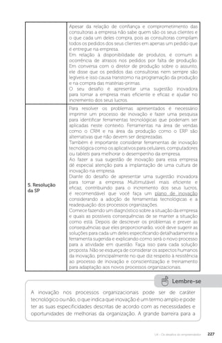 U4 - Os desafios do empreendedor 227
Apesar da relação de confiança e comprometimento das
consultoras a empresa não sabe quem são os seus clientes e
o que cada um deles compra, pois as consultoras compilam
todos os pedidos dos seus clientes em apenas um pedido que
é entregue na empresa.
Em relação à disponibilidade de produtos, é comum a
ocorrência de atrasos nos pedidos por falta de produção.
Em conversa com o diretor de produção sobre o assunto,
ele disse que os pedidos das consultoras nem sempre são
legíveis e isso causa transtorno na programação da produção
e na compra das matérias-primas.
O seu desafio é apresentar uma sugestão inovadora
para tornar a empresa mais eficiente e eficaz e ajudar no
incremento dos seus lucros.
5. Resolução
da SP
Para resolver os problemas apresentados é necessário
imprimir um processo de inovação e fazer uma pesquisa
para identificar ferramentas tecnológicas que poderiam ser
aplicadas neste contexto. Ferramentas na área de vendas
como o CRM e na área da produção como o ERP são
alternativas que não devem ser desprezadas.
Também é importante considerar ferramentas de inovação
tecnológica como os aplicativos para celulares, computadores
ou tablets para melhorar o desempenho da empresa.
Ao fazer a sua sugestão de inovação para essa empresa
dê especial atenção para a implantação de uma cultura de
inovação na empresa.
Diante do desafio de apresentar uma sugestão inovadora
para tornar a empresa Multimutável mais eficiente e
eficaz, contribuindo para o incremento dos seus lucros,
é recomendável que você faça um plano de inovação
considerando a adoção de ferramentas tecnológicas e a
readequação dos processos organizações.
Comece fazendo um diagnóstico sobre a situação da empresa
e quais as possíveis consequências de se manter a situação
como está. Depois de descrever os problemas e prever as
consequências que eles proporcionarão, você deve sugerir as
soluções para cada um deles especificando detalhadamente a
ferramenta sugerida e explicando como será o novo processo
para a atividade em questão. Faça isso para cada solução
proposta. Não se esqueça de considerar os aspectos humanos
da inovação, principalmente no que diz respeito à resistência
ao processo de inovação e conscientização e treinamento
para adaptação aos novos processos organizacionais.
Lembre-se
A inovação nos processos organizacionais pode ser de caráter
tecnológicoounão,oqueindicaqueinovaçãoéumtermoamploepode
ter as suas especificidades descritas de acordo com as necessidades e
oportunidades de melhorias da organização. A grande barreira para a
 