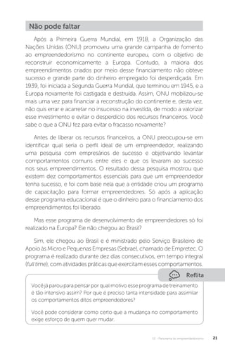 U1 - Panorama do empreendedorismo 21
Não pode faltar
Após a Primeira Guerra Mundial, em 1918, a Organização das
Nações Unidas (ONU) promoveu uma grande campanha de fomento
ao empreendedorismo no continente europeu, com o objetivo de
reconstruir economicamente a Europa. Contudo, a maioria dos
empreendimentos criados por meio desse financiamento não obteve
sucesso e grande parte do dinheiro empregado foi desperdiçada. Em
1939, foi iniciada a Segunda Guerra Mundial, que terminou em 1945, e a
Europa novamente foi castigada e destruída. Assim, ONU mobilizou-se
mais uma vez para financiar a reconstrução do continente e, desta vez,
não quis errar e acarretar no insucesso na investida, de modo a valorizar
esse investimento e evitar o desperdício dos recursos financeiros. Você
sabe o que a ONU fez para evitar o fracasso novamente?
Antes de liberar os recursos financeiros, a ONU preocupou-se em
identificar qual seria o perfil ideal de um empreendedor, realizando
uma pesquisa com empresários de sucesso e objetivando levantar
comportamentos comuns entre eles e que os levaram ao sucesso
nos seus empreendimentos. O resultado dessa pesquisa mostrou que
existem dez comportamentos essenciais para que um empreendedor
tenha sucesso, e foi com base nela que a entidade criou um programa
de capacitação para formar empreendedores. Só após a aplicação
desse programa educacional é que o dinheiro para o financiamento dos
empreendimentos foi liberado.
Mas esse programa de desenvolvimento de empreendedores só foi
realizado na Europa? Ele não chegou ao Brasil?
Sim, ele chegou ao Brasil e é ministrado pelo Serviço Brasileiro de
Apoio às Micro e Pequenas Empresas (Sebrae), chamado de Empretec. O
programa é realizado durante dez dias consecutivos, em tempo integral
(full time), com atividades práticas que exercitam esses comportamentos.
Reflita
Você já parou para pensar por qual motivo esse programa de treinamento
é tão intensivo assim? Por que é preciso tanta intensidade para assimilar
os comportamentos ditos empreendedores?
Você pode considerar como certo que a mudança no comportamento
exige esforço de quem quer mudar.
 