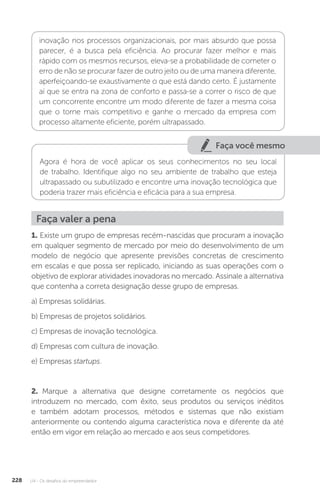 U4 - Os desafios do empreendedor
228
inovação nos processos organizacionais, por mais absurdo que possa
parecer, é a busca pela eficiência. Ao procurar fazer melhor e mais
rápido com os mesmos recursos, eleva-se a probabilidade de cometer o
erro de não se procurar fazer de outro jeito ou de uma maneira diferente,
aperfeiçoando-se exaustivamente o que está dando certo. É justamente
aí que se entra na zona de conforto e passa-se a correr o risco de que
um concorrente encontre um modo diferente de fazer a mesma coisa
que o torne mais competitivo e ganhe o mercado da empresa com
processo altamente eficiente, porém ultrapassado.
Faça você mesmo
Agora é hora de você aplicar os seus conhecimentos no seu local
de trabalho. Identifique algo no seu ambiente de trabalho que esteja
ultrapassado ou subutilizado e encontre uma inovação tecnológica que
poderia trazer mais eficiência e eficácia para a sua empresa.
Faça valer a pena
1. Existe um grupo de empresas recém-nascidas que procuram a inovação
em qualquer segmento de mercado por meio do desenvolvimento de um
modelo de negócio que apresente previsões concretas de crescimento
em escalas e que possa ser replicado, iniciando as suas operações com o
objetivo de explorar atividades inovadoras no mercado. Assinale a alternativa
que contenha a correta designação desse grupo de empresas.
a) Empresas solidárias.
b) Empresas de projetos solidários.
c) Empresas de inovação tecnológica.
d) Empresas com cultura de inovação.
e) Empresas startups.
2. Marque a alternativa que designe corretamente os negócios que
introduzem no mercado, com êxito, seus produtos ou serviços inéditos
e também adotam processos, métodos e sistemas que não existiam
anteriormente ou contendo alguma característica nova e diferente da até
então em vigor em relação ao mercado e aos seus competidores.
 