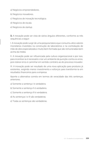 U4 - Os desafios do empreendedor 229
a) Negócios empreendedores.
b) Negócios inovadores.
c) Negócios de inovação tecnológica.
d) Negócios de escala.
e) Negócios de startup.
3. A inovação pode ser vista de vários ângulos diferentes, conforme as três
sequências a seguir:
I. A inovação pode surgir de uma pesquisa básica que consumiu altos valores
monetários investidos na construção de laboratórios e na contratação de
mão de obra especializada e muito bem formada que são remuneradas bem
acima da média.
II. A inovação pode ser influenciada pela cultura organizacional e por isso,
para incentivá-la é necessário criar um ambiente de punição contra os erros,
pois tolerar erros é caminhar em sentido contrário ao do processo inovador.
III. A inovação pode ser resultado de uma nova aplicação para produtos já
existentes, exigindo menor investimento e esforços para transformá-la em
resultados financeiros para a empresa.
Aponte a alternativa correta em termos de veracidade das três sentenças
anteriores.
a) Somente a sentença I é verdadeira.
b) Somente a sentença II é verdadeira.
c) Somente a sentença III é verdadeira.
d) As sentenças I e III são verdadeiras.
e) Todas as sentenças são verdadeiras.
 