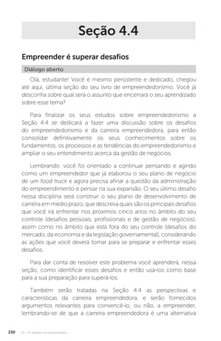 U4 - Os desafios do empreendedor
230
Seção 4.4
Empreender é superar desafios
Diálogo aberto
Olá, estudante! Você é mesmo persistente e dedicado, chegou
até aqui, última seção do seu livro de empreendedorismo. Você já
desconfia sobre qual será o assunto que encerrará o seu aprendizado
sobre esse tema?
Para finalizar os seus estudos sobre empreendedorismo a
Seção 4.4 se dedicará a fazer uma discussão sobre os desafios
do empreendedorismo e da carreira empreendedora, para então
consolidar definitivamente os seus conhecimentos sobre os
fundamentos, os processos e as tendências do empreendedorismo e
ampliar o seu entendimento acerca da gestão de negócios.
Lembrando: você foi orientado a continuar pensando e agindo
como um empreendedor que já elaborou o seu plano de negócio
de um food truck e agora precisa afinar a questão da administração
do empreendimento e pensar na sua expansão. O seu último desafio
nessa disciplina será construir o seu plano de desenvolvimento de
carreira em médio prazo, que descreva quais são os principais desafios
que você irá enfrentar nos próximos cinco anos no âmbito do seu
controle (desafios pessoais, profissionais e de gestão de negócios),
assim como no âmbito que está fora do seu controle (desafios do
mercado, da economia e da legislação governamental), considerando
as ações que você deverá tomar para se preparar e enfrentar esses
desafios.
Para dar conta de resolver este problema você aprenderá, nessa
seção, como identificar esses desafios e então usá-los como base
para a sua preparação para superá-los.
Também serão tratadas na Seção 4.4 as perspectivas e
características da carreira empreendedora, e serão fornecidos
argumentos relevantes para convencê-lo, ou não, a empreender,
lembrando-se de que a carreira empreendedora é uma alternativa
 