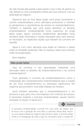 U4 - Os desafios do empreendedor 231
de vida movida pela paixão e pelo prazer e que o fato de ganhar ou
não dinheiro é uma consequência direta dos seus esforços e da sua
dedicação ao negócio.
Espera-se que ao final dessa seção você possa reconhecer a
carreira empreendedora como alternativa profissional e entender
as perspectivas e características da carreira no empreendedorismo.
Também é esperado que você possa identificar os desafios
empreendedores, compreendendo como superá-los. Ao longo
dessa seção, alguns conceitos fundamentais aprendidos nessa
disciplina serão retomados e haverá indicações para você retornar,
se necessário, às respectivas seções que trataram do conceito em
questão.
Agora é com você, aproveite essa seção ao máximo e realize
todas as atividades propostas. Não se esqueça, todos seus esforços
serão recompensados.
Bom trabalho!
Não pode faltar
Que tal começar o seu aprendizado realizando uma
discussão sobre os desafios do empreendedorismo e da carreira
empreendedora?
Você aprendeu o conceito de empreendedorismo como a
mobilização dos comportamentos empreendedores para a criação
de um novo empreendimento ou alterações significativas em
negócios que já existem, mas estão fadados ao fracasso.
Você também aprendeu que o empreendedorismo é um
processo e que, para criar uma empresa com chances de sucesso,
é necessário respeitar o processo empreendedor, aquele mesmo
estudado na Seção 1.3 desse livro.
Assimile
O processo empreendedor consiste em uma série de etapas que
se inicia com a geração de uma ideia, e, partindo dessa ideia, busca-
se uma oportunidade de negócio para torná-la viável, a próxima etapa
então é a investigação de tudo o que for necessário para a criação do
 