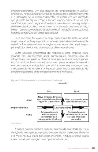 U4 - Os desafios do empreendedor 233
empreendedorismo. Um dos desafios do empreendedor é verificar
onde o seu negócio estará inserido de acordo com o empreendimento
e o mercado. Se o empreendimento for criado em um mercado
que já existe há algum tempo e for um empreendimento novo, fica
caracterizado que o negócio irá imitar os já existentes com algum tipo
de diferenciação, como no caso de uma lanchonete que serve almoço
em um centro comercial ou de grande movimentação de pessoas nos
horários de refeição por um preço popular.
Se o mercado for atual e o empreendimento também for atual,
surge uma situação que gerará um novo empreendimento totalmente
voltado e fundamentado na inovação, como as escolas de pilotagem
para veículos aéreos não tripulados, os chamados drones.
Outra situação encontrada diz respeito a uma empresa velha
atuando em um mercado atual, como aquela empresa local de
refrigerantes que passa a oferecer seus produtos em outros países.
A próxima situação diz respeito a uma empresa já existente atuando
em um mercado antigo, fato que exigirá profundas mudanças para
a recuperação da empresa. A figura a seguir ilustra esta relação do
empreendedorismo entre empreendimento e mercado.
Figura 4.9 | Relação entre empreendimento e mercado
Fonte: O autor.
Empreendimento
Velho
Velho
Atual
Atual
Mercado
Novo empreendimento
que surge da imitação de
negócios já existentes.
Empreendimento
existente que é
recuperado com
mudanças significativas.
Novo empreendimento
baseado na inovação.
Empreendimento
existente amplia a sua
atuação em novos
mercados
Empreendimento
A prática empreendedora pode ser promovida ou evitada por meio
da ação de três agentes, o próprio empreendedor, o empreendimento
e o meio no qual estes dois estão inseridos. A figura a seguir ilustra
este contexto de inserção do empreendedorismo.
 