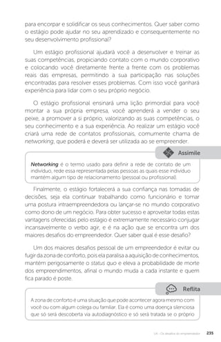U4 - Os desafios do empreendedor 235
para encorpar e solidificar os seus conhecimentos. Quer saber como
o estágio pode ajudar no seu aprendizado e consequentemente no
seu desenvolvimento profissional?
Um estágio profissional ajudará você a desenvolver e treinar as
suas competências, propiciando contato com o mundo corporativo
e colocando você diretamente frente a frente com os problemas
reais das empresas, permitindo a sua participação nas soluções
encontradas para resolver esses problemas. Com isso você ganhará
experiência para lidar com o seu próprio negócio.
O estágio profissional ensinará uma lição primordial para você
montar a sua própria empresa, você aprenderá a vender o seu
peixe, a promover a si próprio, valorizando as suas competências, o
seu conhecimento e a sua experiência. Ao realizar um estágio você
criará uma rede de contatos profissionais, comumente chama de
networking, que poderá e deverá ser utilizada ao se empreender.
Assimile
Networking é o termo usado para definir a rede de contato de um
indivíduo, rede essa representada pelas pessoas as quais esse indivíduo
mantém algum tipo de relacionamento (pessoal ou profissional).
Finalmente, o estágio fortalecerá a sua confiança nas tomadas de
decisões, seja ela continuar trabalhando como funcionário e tomar
uma postura intraempreendedora ou lançar-se no mundo corporativo
como dono de um negócio. Para obter sucesso e aproveitar todas estas
vantagens oferecidas pelo estágio é extremamente necessário conjugar
incansavelmente o verbo agir, e é na ação que se encontra um dos
maiores desafios do empreendedor. Quer saber qual é esse desafio?
Um dos maiores desafios pessoal de um empreendedor é evitar ou
fugirdazonadeconforto,poiselaparalisaaaquisiçãodeconhecimentos,
mantém perigosamente o status quo e eleva a probabilidade de morte
dos empreendimentos, afinal o mundo muda a cada instante e quem
fica parado é poste.
Reflita
A zona de conforto é uma situação que pode acontecer agora mesmo com
você ou com algum colega ou familiar. Ela é como uma doença silenciosa
que só será descoberta via autodiagnóstico e só será tratada se o próprio
 