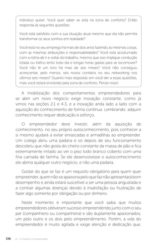 U4 - Os desafios do empreendedor
236
indivíduo quiser. Você quer saber se está na zona de conforto? Então
responda às seguintes questões:
Você está satisfeito com a sua situação atual mesmo que ela não permita
transformar os seus sonhos em realidade?
Você está no seu emprego há mais de dois anos fazendo as mesmas coisas,
com as mesmas atribuições e responsabilidades? Você está acostumado
com a rotina de ir e voltar do trabalho, mesmo que isso implique condução
lotada ou tráfico lento todo dia e longas horas gastas para se locomover?
Você não lê um livro há mais de seis meses? Você não conseguiu
acrescentar, pelo menos, seis novos contatos no seu networking nos
últimos seis meses? Quanto mais respostas sim você der a essas questões,
mais você estará envolvido pela zona de conforto. Pense nisso!
A mobilização dos comportamentos empreendedores para
se abrir um novo negócio exige inovação constante, como já
vimos nas seções 2.1 e 4.3, e a inovação anda lado a lado com a
aquisição do conhecimento de forma contínua. Lembrando: adquirir
conhecimento requer dedicação e esforço.
O empreendedor deve investir, além da aquisição de
conhecimento, no seu próprio autoconhecimento, pois conhecer a
si mesmo ajudará a evitar enrascadas e armadilhas ao empreender.
Um colega abriu uma padaria e só depois de seu funcionamento
descobriu que não gosta do cheiro constante da massa de pão e fica
extremamente irritado ao ver o piso todo branco coberto com uma
fina camada de farinha. Se ele desenvolvesse o autoconhecimento
ele abriria qualquer outro negócio, e não uma padaria.
Gostar do que se faz é um requisito obrigatório para quem quer
empreender,quemnãoseapaixonapeloquefaznãoapresentarábom
desempenho e ainda estará suscetível a ser uma pessoa angustiada e
a contrair algumas doenças devido à insatisfação ou frustração de
fazer algo somente por obrigação ou por dinheiro.
Neste momento é importante que você saiba que muitos
empreendedores obtiveram sucesso empreendendo junto com o seu
par (companheiro ou companheira) e são duplamente apaixonados,
um pelo outro e os dois pelo empreendimento. Porém, a vida do
empreendedor é muito agitada e exige atenção e dedicação que,
 