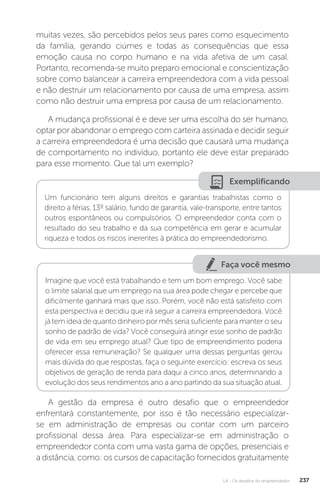 U4 - Os desafios do empreendedor 237
muitas vezes, são percebidos pelos seus pares como esquecimento
da família, gerando ciúmes e todas as consequências que essa
emoção causa no corpo humano e na vida afetiva de um casal.
Portanto, recomenda-se muito preparo emocional e conscientização
sobre como balancear a carreira empreendedora com a vida pessoal
e não destruir um relacionamento por causa de uma empresa, assim
como não destruir uma empresa por causa de um relacionamento.
A mudança profissional é e deve ser uma escolha do ser humano,
optar por abandonar o emprego com carteira assinada e decidir seguir
a carreira empreendedora é uma decisão que causará uma mudança
de comportamento no indivíduo, portanto ele deve estar preparado
para esse momento. Que tal um exemplo?
Exemplificando
Um funcionário tem alguns direitos e garantias trabalhistas como o
direito a férias, 13º salário, fundo de garantia, vale-transporte, entre tantos
outros espontâneos ou compulsórios. O empreendedor conta com o
resultado do seu trabalho e da sua competência em gerar e acumular
riqueza e todos os riscos inerentes à prática do empreendedorismo.
Faça você mesmo
Imagine que você está trabalhando e tem um bom emprego. Você sabe
o limite salarial que um emprego na sua área pode chegar e percebe que
dificilmente ganhará mais que isso. Porém, você não está satisfeito com
esta perspectiva e decidiu que irá seguir a carreira empreendedora. Você
já tem ideia de quanto dinheiro por mês seria suficiente para manter o seu
sonho de padrão de vida? Você conseguirá atingir esse sonho de padrão
de vida em seu emprego atual? Que tipo de empreendimento poderia
oferecer essa remuneração? Se qualquer uma dessas perguntas gerou
mais dúvida do que respostas, faça o seguinte exercício: escreva os seus
objetivos de geração de renda para daqui a cinco anos, determinando a
evolução dos seus rendimentos ano a ano partindo da sua situação atual.
A gestão da empresa é outro desafio que o empreendedor
enfrentará constantemente, por isso é tão necessário especializar-
se em administração de empresas ou contar com um parceiro
profissional dessa área. Para especializar-se em administração o
empreendedor conta com uma vasta gama de opções, presenciais e
a distância, como: os cursos de capacitação fornecidos gratuitamente
 