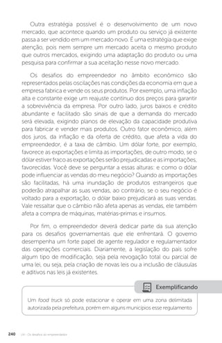 U4 - Os desafios do empreendedor
240
Outra estratégia possível é o desenvolvimento de um novo
mercado, que acontece quando um produto ou serviço já existente
passa a ser vendido em um mercado novo. É uma estratégia que exige
atenção, pois nem sempre um mercado aceita o mesmo produto
que outros mercados, exigindo uma adaptação do produto ou uma
pesquisa para confirmar a sua aceitação nesse novo mercado.
Os desafios do empreendedor no âmbito econômico são
representados pelas oscilações nas condições da economia em que a
empresa fabrica e vende os seus produtos. Por exemplo, uma inflação
alta e constante exige um reajuste contínuo dos preços para garantir
a sobrevivência da empresa. Por outro lado, juros baixos e crédito
abundante e facilitado são sinais de que a demanda do mercado
será elevada, exigindo planos de elevação da capacidade produtiva
para fabricar e vender mais produtos. Outro fator econômico, além
dos juros, da inflação e da oferta de crédito, que afeta a vida do
empreendedor, é a taxa de câmbio. Um dólar forte, por exemplo,
favorece as exportações e limita as importações, de outro modo, se o
dólarestiverfracoasexportaçõesserãoprejudicadaseasimportações,
favorecidas. Você deve se perguntar a essas alturas: e como o dólar
pode influenciar as vendas do meu negócio? Quando as importações
são facilitadas, há uma inundação de produtos estrangeiros que
poderão atrapalhar as suas vendas, ao contrário, se o seu negócio é
voltado para a exportação, o dólar baixo prejudicará as suas vendas.
Vale ressaltar que o câmbio não afeta apenas as vendas, ele também
afeta a compra de máquinas, matérias-primas e insumos.
Por fim, o empreendedor deverá dedicar parte da sua atenção
para os desafios governamentais que ele enfrentará. O governo
desempenha um forte papel de agente regulador e regulamentador
das operações comerciais. Diariamente, a legislação do país sofre
algum tipo de modificação, seja pela revogação total ou parcial de
uma lei, ou seja, pela criação de novas leis ou a inclusão de cláusulas
e aditivos nas leis já existentes.
Exemplificando
Um food truck só pode estacionar e operar em uma zona delimitada
autorizada pela prefeitura, porém em alguns municípios esse regulamento
 