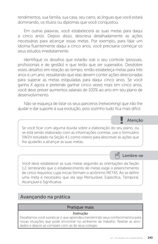 U4 - Os desafios do empreendedor 243
rendimentos, sua família, sua casa, seu carro, as línguas que você estará
dominando, os títulos ou diplomas que você conquistou.
Em outras palavras, você estabelecerá as suas metas para daqui
a cinco anos. Depois disso, descreva detalhadamente as ações
necessárias para alcançar essas metas. Por exemplo, para falar um
idioma fluentemente daqui a cinco anos, você precisaria começar os
seus estudos imediatamente.
Identifique os desafios que estarão sob o seu controle (pessoais,
profissionais e de gestão) e que terão que ser superados. Desdobre
esses desafios em relação ao tempo, então estabeleça metas para três
anos e um ano, ressaltando que elas devem conter ações direcionadas
para superar as metas estipuladas para daqui cinco anos. Se você
ganha X agora e pretende ganhar cinco vezes mais em cinco anos,
você deve prever aumentos salariais de 100% ao ano em seu plano de
desenvolvimento.
Não se esqueça de listar os seus parceiros (networking) que irão lhe
ajudar e dar suporte à sua evolução, pois sozinho tudo fica mais difícil.
Atenção
Se você ficar com alguma dúvida sobre a elaboração do seu plano, ou
se está sendo elaborado com as informações corretas, use o formulário
5W2H estudado na Seção 4.1 como roteiro para descrever as ações que
lhe ajudarão a alcançar as suas metas.
Lembre-se
Você deve estabelecer as suas metas seguindo as orientações da Seção
1.2, lembrando que o estabelecimento de metas exige o preenchimento
de cinco requisitos cujas inicias formam o acrônimo METAS. Ao se definir
uma meta é necessário que ela seja Mensurável, Específica, Temporal,
Alcançável e Significativa.
Avançando na prática
Pratique mais
Instrução
Desafiamos você a praticar o que aprendeu transferindo seus conhecimentos para
novas situações que pode encontrar no ambiente de trabalho. Realize as ativi-
dades e depois as compare com as de seus colegas.
 