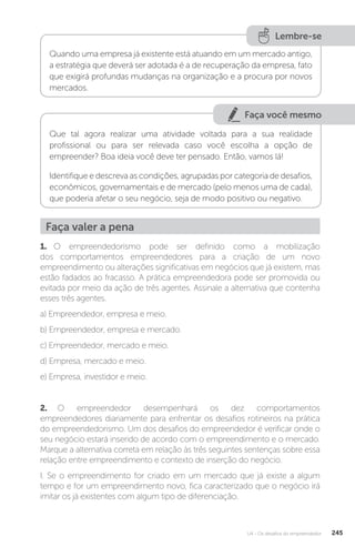 U4 - Os desafios do empreendedor 245
Lembre-se
Quando uma empresa já existente está atuando em um mercado antigo,
a estratégia que deverá ser adotada é a de recuperação da empresa, fato
que exigirá profundas mudanças na organização e a procura por novos
mercados.
Faça você mesmo
Que tal agora realizar uma atividade voltada para a sua realidade
profissional ou para ser relevada caso você escolha a opção de
empreender? Boa ideia você deve ter pensado. Então, vamos lá!
Identifique e descreva as condições, agrupadas por categoria de desafios,
econômicos, governamentais e de mercado (pelo menos uma de cada),
que poderia afetar o seu negócio, seja de modo positivo ou negativo.
Faça valer a pena
1. O empreendedorismo pode ser definido como a mobilização
dos comportamentos empreendedores para a criação de um novo
empreendimento ou alterações significativas em negócios que já existem, mas
estão fadados ao fracasso. A prática empreendedora pode ser promovida ou
evitada por meio da ação de três agentes. Assinale a alternativa que contenha
esses três agentes.
a) Empreendedor, empresa e meio.
b) Empreendedor, empresa e mercado.
c) Empreendedor, mercado e meio.
d) Empresa, mercado e meio.
e) Empresa, investidor e meio.
2. O empreendedor desempenhará os dez comportamentos
empreendedores diariamente para enfrentar os desafios rotineiros na prática
do empreendedorismo. Um dos desafios do empreendedor é verificar onde o
seu negócio estará inserido de acordo com o empreendimento e o mercado.
Marque a alternativa correta em relação às três seguintes sentenças sobre essa
relação entre empreendimento e contexto de inserção do negócio.
I. Se o empreendimento for criado em um mercado que já existe a algum
tempo e for um empreendimento novo, fica caracterizado que o negócio irá
imitar os já existentes com algum tipo de diferenciação.
 