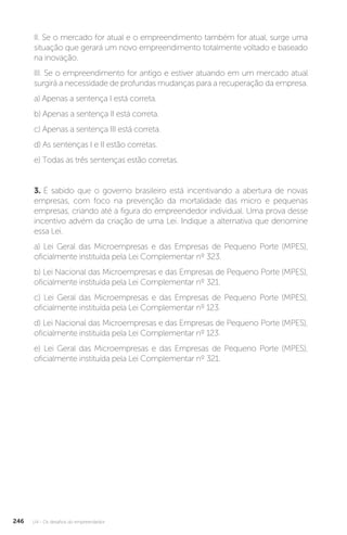U4 - Os desafios do empreendedor
246
II. Se o mercado for atual e o empreendimento também for atual, surge uma
situação que gerará um novo empreendimento totalmente voltado e baseado
na inovação.
III. Se o empreendimento for antigo e estiver atuando em um mercado atual
surgirá a necessidade de profundas mudanças para a recuperação da empresa.
a) Apenas a sentença I está correta.
b) Apenas a sentença II está correta.
c) Apenas a sentença III está correta.
d) As sentenças I e II estão corretas.
e) Todas as três sentenças estão corretas.
3. É sabido que o governo brasileiro está incentivando a abertura de novas
empresas, com foco na prevenção da mortalidade das micro e pequenas
empresas, criando até a figura do empreendedor individual. Uma prova desse
incentivo advém da criação de uma Lei. Indique a alternativa que denomine
essa Lei.
a) Lei Geral das Microempresas e das Empresas de Pequeno Porte (MPES),
oficialmente instituída pela Lei Complementar nº 323.
b) Lei Nacional das Microempresas e das Empresas de Pequeno Porte (MPES),
oficialmente instituída pela Lei Complementar nº 321.
c) Lei Geral das Microempresas e das Empresas de Pequeno Porte (MPES),
oficialmente instituída pela Lei Complementar nº 123.
d) Lei Nacional das Microempresas e das Empresas de Pequeno Porte (MPES),
oficialmente instituída pela Lei Complementar nº 123.
e) Lei Geral das Microempresas e das Empresas de Pequeno Porte (MPES),
oficialmente instituída pela Lei Complementar nº 321.
 