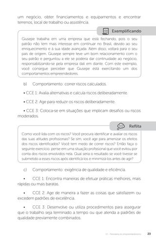 U1 - Panorama do empreendedorismo 23
um negócio, obter financiamentos e equipamentos e encontrar
terrenos, local de trabalho ou assistência.
Exemplificando
Giusepe trabalha em uma empresa que está fechando, pois o seu
patrão não tem mais interesse em continuar no Brasil, devido ao seu
enriquecimento e à sua idade avançada. Além disso, voltará para o seu
país de origem. Giusepe sempre teve um bom relacionamento com o
seu patrão e perguntou a ele se poderia dar continuidade ao negócio,
responsabilizando-se pela empresa dali em diante. Com este exemplo,
você consegue perceber que Giusepe está exercitando um dos
comportamentos empreendedores.
b)	 Comportamento: correr riscos calculados.
• CCE 1: Avalia alternativas e calcula riscos deliberadamente.
• CCE 2: Age para reduzir os riscos deliberadamente.
• CCE 3: Coloca-se em situações que implicam desafios ou riscos
moderados.
Reflita
Como você lida com os riscos? Você procura identificar e avaliar os riscos
das suas atitudes profissionais? Se sim, você age para amenizar os efeitos
dos riscos identificados? Você tem medo de correr riscos? Então faça o
seguinte exercício: pense em uma situação profissional que você evitou por
conta dos riscos envolvidos nela. Qual seria o resultado se você tivesse se
submetido a esses riscos após identificá-los e minimizá-los antes de agir?
c)	 Comportamento: exigência de qualidade e eficiência.
•	 CCE 1: Encontra maneiras de efetuar práticas melhores, mais
rápidas ou mais baratas.
•	 CCE 2: Age de maneira a fazer as coisas que satisfazem ou
excedem padrões de excelência.
•	 CCE 3: Desenvolve ou utiliza procedimentos para assegurar
que o trabalho seja terminado a tempo ou que atenda a padrões de
qualidade previamente combinados.
 