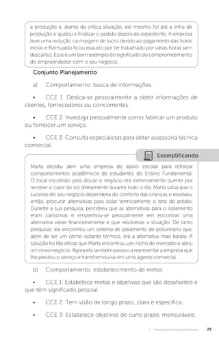 U1 - Panorama do empreendedorismo 25
a produção e, diante da crítica situação, ele mesmo foi até a linha de
produção e ajudou a finalizar o pedido depois do expediente. A empresa
teve uma redução na margem de lucro devido ao pagamento das horas
extras e Romualdo ficou exausto por ter trabalhado por várias horas sem
descanso. Esse é um bom exemplo do significado do comprometimento
do empreendedor com o seu negócio.
Conjunto Planejamento
a)	 Comportamento: busca de informações.
•	 CCE 1: Dedica-se pessoalmente a obter informações de
clientes, fornecedores ou concorrentes.
•	 CCE 2: Investiga pessoalmente como fabricar um produto
ou fornecer um serviço.
•	 CCE 3: Consulta especialistas para obter assessoria técnica
comercial.
Exemplificando
Marta decidiu abrir uma empresa de apoio escolar para reforçar
comportamentos acadêmicos de estudantes do Ensino Fundamental.
O local escolhido para alocar o negócio era extremamente quente por
receber o calor do sol diretamente durante todo o dia. Marta sabia que o
sucesso do seu negócio dependeria do conforto das crianças e resolveu,
então, procurar alternativas para isolar termicamente o teto do prédio.
Durante a sua pesquisa, percebeu que as alternativas para o isolamento
eram caríssimas e empenhou-se pessoalmente em encontrar uma
alternativa viável financeiramente e que resolvesse a situação. De tanto
pesquisar, ela encontrou um sistema de jateamento de poliuretano que,
além de ser um ótimo isolante térmico, era a alternativa mais barata. A
solução foi tão eficaz que Marta encontrou um nicho de mercado e abriu
um novo negócio. Agora ela também passou a representar a empresa que
lhe prestou o serviço e transformou-se em uma agente comercial.
b)	 Comportamento: estabelecimento de metas.
•	 CCE 1: Estabelece metas e objetivos que são desafiantes e
que têm significado pessoal.
•	 CCE 2: Tem visão de longo prazo, clara e específica.
•	 CCE 3: Estabelece objetivos de curto prazo, mensuráveis.
 