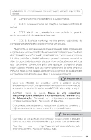 U1 - Panorama do empreendedorismo 27
a habilidade de um indivíduo em convencer outros utilizando argumentos
lógicos.
b)	 Comportamento: independência e autoconfiança.
•	 CCE 1: Busca autonomia em relação a normas e controles de
outros.
•	 CCE 2: Mantém seu ponto de vista, mesmo diante da oposição
ou de resultados inicialmente desanimadores.
•	 CCE 3: Expressa confiança na sua própria capacidade de
completar uma tarefa difícil ou de enfrentar um desafio.
Atualmente, o perfil profissional mais procurado pelas organizações
englobaquasetodasascaracterísticascomportamentaisempreendedoras
descritasnaliteratura.Propensãoparaidentificarecorrerriscos,apresentar
iniciativa, persistência, flexibilidade e comprometimento com o trabalho,
além da capacidade de planejar e buscar informações, são características
que certamente contribuirão para que qualquer profissional possa
obter sucesso, mesmo que seja como funcionário de uma empresa.
Portanto, fique atento e passe a dedicar-se ao exercício de cada um dos
comportamentos descritos para obter o sucesso profissional.
Pesquise mais
Você tem interesse em descobrir como é possível ensinar
empreendedorismo? Quer aprofundar-se no assunto com uma leitura
acadêmica teoricamente fundamentada? Então leia o artigo a seguir:
JULIANO, Marcio de Cassio. Relato de uma experiência
metodológica para a disciplina “Empreendedorismo” em um curso
de Administração. Disponível em: <http://www.admpg.com.br/
revista2011/artigos/2.pdf>. Acesso em: 14 dez. 2015.
O artigo relata uma experiência realizada em sala de aula que tinha o
objetivo de exercitar os comportamentos empreendedores.
Faça você mesmo
Quer saber se tem perfil de empreendedor? Realize o teste e descubra
como está sua visão empreendedora e o que precisa fazer para melhorar.
Disponível em: <https://www.sitededicas.com.br/teste-perfil-
empreendedor.htm>. Acesso em: 02 ago. 2018.
 