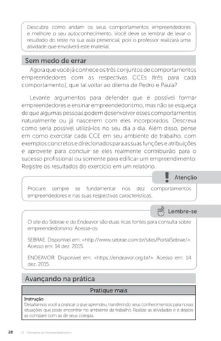 U1 - Panorama do empreendedorismo
28
Descubra como andam os seus comportamentos empreendedores
e melhore o seu autoconhecimento. Você deve se lembrar de levar o
resultado do teste na sua aula presencial, pois o professor realizará uma
atividade que envolverá este material.
Sem medo de errar
Agoraquevocêjáconheceostrêsconjuntosdecomportamentos
empreendedores com as respectivas CCEs (três para cada
comportamento), que tal voltar ao dilema de Pedro e Paula?
Levante argumentos para defender que é possível formar
empreendedores e ensinar empreendedorismo, mas não se esqueça
de que algumas pessoas podem desenvolver esses comportamentos
naturalmente ou já nascerem com eles incorporados. Descreva
como seria possível utilizá-los no seu dia a dia. Além disso, pense
em como exercitar cada CCE em seu ambiente de trabalho, com
exemplosconcretosedirecionadosparaassuasfunçõeseatribuições
e aproveite para concluir se eles realmente contribuirão para o
sucesso profissional ou somente para edificar um empreendimento.
Registre os resultados do exercício em um relatório.
Atenção
Procure sempre se fundamentar nos dez comportamentos
empreendedores e nas suas respectivas características.
Lembre-se
O site do Sebrae e do Endeavor são duas ricas fontes para consulta sobre
empreendedorismo. Acesse-os:
SEBRAE. Disponível em: <http://www.sebrae.com.br/sites/PortalSebrae/>.
Acesso em: 14 dez. 2015.
ENDEAVOR. Disponível em: <https://endeavor.org.br/>. Acesso em: 14
dez. 2015.
Avançando na prática
Pratique mais
Instrução
Desafiamos você a praticar o que aprendeu, transferindo seus conhecimentos para novas
situações que pode encontrar no ambiente de trabalho. Realize as atividades e e depois
as compare com as de seus colegas.
 
