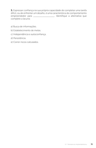 U1 - Panorama do empreendedorismo 31
3. Expressar confiança na sua própria capacidade de completar uma tarefa
difícil, ou de enfrentar um desafio, é uma característica de comportamento
empreendedor para ________________. Identifique a alternativa que
complete a lacuna:
a) Busca de informações.
b) Estabelecimento de metas.
c) Independência e autoconfiança.
d) Persistência.
e) Correr riscos calculados.
 