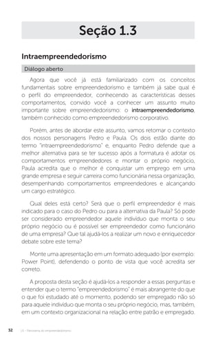 U1 - Panorama do empreendedorismo
32
Seção 1.3
Intraempreendedorismo
Diálogo aberto
Agora que você já está familiarizado com os conceitos
fundamentais sobre empreendedorismo e também já sabe qual é
o perfil do empreendedor, conhecendo as características desses
comportamentos, convido você a conhecer um assunto muito
importante sobre empreendedorismo: o intraempreendedorismo,
também conhecido como empreendedorismo corporativo.
Porém, antes de abordar este assunto, vamos retomar o contexto
dos nossos personagens Pedro e Paula. Os dois estão diante do
termo “intraempreendedorismo” e, enquanto Pedro defende que a
melhor alternativa para se ter sucesso após a formatura é adotar os
comportamentos empreendedores e montar o próprio negócio,
Paula acredita que o melhor é conquistar um emprego em uma
grande empresa e seguir carreira como funcionária nessa organização,
desempenhando comportamentos empreendedores e alcançando
um cargo estratégico.
Qual deles está certo? Será que o perfil empreendedor é mais
indicado para o caso do Pedro ou para a alternativa da Paula? Só pode
ser considerado empreendedor aquele indivíduo que monta o seu
próprio negócio ou é possível ser empreendedor como funcionário
de uma empresa? Que tal ajudá-los a realizar um novo e enriquecedor
debate sobre este tema?
Monte uma apresentação em um formato adequado (por exemplo:
Power Point), defendendo o ponto de vista que você acredita ser
correto.
A proposta desta seção é ajudá-los a responder a essas perguntas e
entender que o termo “empreendedorismo” é mais abrangente do que
o que foi estudado até o momento, podendo ser empregado não só
para aquele indivíduo que monta o seu próprio negócio, mas, também,
em um contexto organizacional na relação entre patrão e empregado.
 