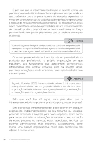 U1 - Panorama do empreendedorismo
34
É por isso que o intraempreendedorismo é descrito como um
processoquevisaidentificar,desenvolvereimplantarnovasoportunidades
que criarão valor para a empresa, requerendo alterações expressivas no
modo em que os recursos são utilizados pela organização e propiciando
a geração de novas competências empresariais. Por consequência, essas
novas competências elevarão a possibilidade de um reposicionamento
de mercado positivo, proporcionando comprometimento em longo
prazo e criando valor para os proprietários, para os colaboradores e para
os clientes.
Reflita
Você consegue se imaginar comportando-se como um empreendedor
na empresa em que trabalha? Analise se agir como um intraempreendedor
poderá lhe trazer algum benefício, identificando e listando estes benefícios.
O intraempreendedorismo é um tipo de empreendedorismo
praticado por profissionais na própria organização em que
trabalham. São funcionários que apresentam competências
diferenciadas para analisar cenários, criar ou adaptar ideias,
promover inovações e, ainda, encontrar novas oportunidades para
a sua empresa.
Assimile
Segundo Dornelas (2015), intraempreendedorismo [...] é o processo
pelo qual um indivíduo, ou um grupo de indivíduos associados a uma
organização existente, cria uma nova organização ou instiga a renovação
ou inovação dentro da organização existente.
Pelo que você leu até agora, daria para dizer que o
intraempreendedorismo pode ser praticado por qualquer empresa?
Sim, o processo intraempreendedor pode ocorrer em qualquer
organização, independentemente do seu tamanho ou vocação,
podendo direcionar a empresa para novos negócios, assim como
para outras atividades e orientações inovadoras, como a criação
de novos produtos ou serviços, novas tecnologias, técnicas ou
sistemas administrativos mais eficientes, caracterizando, deste
modo, uma postura organizacional muito mais competitiva em
relação à concorrência.
 