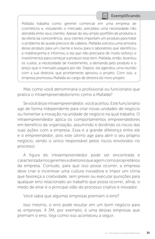 U1 - Panorama do empreendedorismo 35
Exemplificando
Mafalda trabalha como gerente comercial em uma empresa de
cosméticos e, estudando o mercado, percebeu uma necessidade não
atendida entre seus clientes. Apesar do seu amplo portfólio de produtos e
da oferta da concorrência, seus clientes importam um produto para tratar
o problema de queda precoce de cabelos. Mafalda solicitou uma amostra
desse produto para um cliente e levou para o laboratório que identificou
a matéria-prima e informou a ela que não precisaria de muito esforço e
investimentos para começar a produzir esse item. Mafalda, então, levantou
os custos, a necessidade de investimento, a demanda pelo produto e o
preço que o mercado pagaria por ele. Depois, ela agendou uma reunião
com a sua diretoria, que prontamente aprovou o projeto. Com isso, a
empresa promoveu Mafalda ao cargo de diretora do novo projeto.
Mas como você denominaria o profissional ou funcionário que
pratica o intraempreendedorismo como a Mafalda?
Sevocêdisseintraempreendedor,vocêacertou.Estefuncionário
age de forma independente para criar novas unidades de negócio
ou fomentar a inovação na unidade de negócio na qual trabalha. O
intraempreendedor aplica os comportamentos empreendedores
em benefício da organização, assumindo e dividindo os riscos das
suas ações com a empresa. Essa é a grande diferença entre ele
e o empreendedor, pois este último age para abrir o seu próprio
negócio, sendo o único responsável pelos riscos envolvidos no
processo.
A figura do intraempreendedor pode ser encontrada e
caracterizadanosgerentesediretoresqueagemcomoproprietários
da empresa. Contudo, para que isso possa ocorrer, a empresa
deve criar e incentivar uma cultura inovadora e impor um clima
que favoreça a criatividade, sem prever ou executar punições para
qualquer erro relacionado ao trabalho que possa ocorrer, afinal, o
medo de errar é o principal vilão do processo criativo e inovador.
Você sabia que algumas empresas premiam o erro?
Isso mesmo, o erro pode resultar em um bom negócio para
as empresas. A 3M, por exemplo, é uma dessas empresas que
premiam o erro. Veja como isso aconteceu a seguir.
 