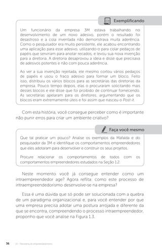 U1 - Panorama do empreendedorismo
36
Exemplificando
Um funcionário da empresa 3M estava trabalhando no
desenvolvimento de um novo adesivo, porém o resultado foi
desastroso e a cola inventada não demonstrava muita aderência.
Como o pesquisador era muito persistente, ele acabou encontrando
uma aplicação para esse adesivo, utilizando-o para colar pedaços de
papéis que serviriam para anotar recados, e levou sua nova invenção
para a diretoria. A diretoria desaprovou a ideia e disse que precisava
de adesivos potentes e não com pouca aderência.
Ao ver a sua invenção rejeitada, ele mesmo cortou vários pedaços
de papéis e usou o fraco adesivo para formar um bloco. Feito
isso, distribuiu os vários blocos para as secretárias das diretorias da
empresa. Pouco tempo depois, elas o procuraram solicitando mais
desses blocos e ele disse que foi proibido de continuar fornecendo.
As secretárias apelaram para os diretores, argumentando que os
blocos eram extremamente úteis e foi assim que nasceu o Post-it.
Com esta história, você consegue perceber como é importante
não punir erros para criar um ambiente criativo?
Faça você mesmo
Que tal praticar um pouco? Analise os exemplos da Mafalda e do
pesquisador da 3M e identifique os comportamentos empreendedores
que eles adotaram para desenvolver e construir os seus projetos.
Procure relacionar os comportamentos de todos com os
comportamentos empreendedores estudados na Seção 1.2.
Neste momento você já consegue entender como um
intraempreendedor age? Agora reflita: como este processo de
intraempreendedorismo desenvolve-se na empresa?
Essa é uma dúvida que só pode ser solucionada com a quebra
de um paradigma organizacional e, para você entender por que
uma empresa precisa adotar uma postura arrojada e diferente da
que se encontra, compreendendo o processo intraempreendedor,
proponho que você analise na Figura 1.3.
 