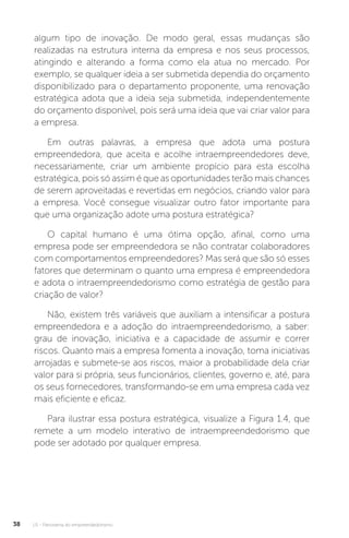 U1 - Panorama do empreendedorismo
38
algum tipo de inovação. De modo geral, essas mudanças são
realizadas na estrutura interna da empresa e nos seus processos,
atingindo e alterando a forma como ela atua no mercado. Por
exemplo, se qualquer ideia a ser submetida dependia do orçamento
disponibilizado para o departamento proponente, uma renovação
estratégica adota que a ideia seja submetida, independentemente
do orçamento disponível, pois será uma ideia que vai criar valor para
a empresa.
Em outras palavras, a empresa que adota uma postura
empreendedora, que aceita e acolhe intraempreendedores deve,
necessariamente, criar um ambiente propício para esta escolha
estratégica, pois só assim é que as oportunidades terão mais chances
de serem aproveitadas e revertidas em negócios, criando valor para
a empresa. Você consegue visualizar outro fator importante para
que uma organização adote uma postura estratégica?
O capital humano é uma ótima opção, afinal, como uma
empresa pode ser empreendedora se não contratar colaboradores
com comportamentos empreendedores? Mas será que são só esses
fatores que determinam o quanto uma empresa é empreendedora
e adota o intraempreendedorismo como estratégia de gestão para
criação de valor?
Não, existem três variáveis que auxiliam a intensificar a postura
empreendedora e a adoção do intraempreendedorismo, a saber:
grau de inovação, iniciativa e a capacidade de assumir e correr
riscos. Quanto mais a empresa fomenta a inovação, toma iniciativas
arrojadas e submete-se aos riscos, maior a probabilidade dela criar
valor para si própria, seus funcionários, clientes, governo e, até, para
os seus fornecedores, transformando-se em uma empresa cada vez
mais eficiente e eficaz.
Para ilustrar essa postura estratégica, visualize a Figura 1.4, que
remete a um modelo interativo de intraempreendedorismo que
pode ser adotado por qualquer empresa.
 