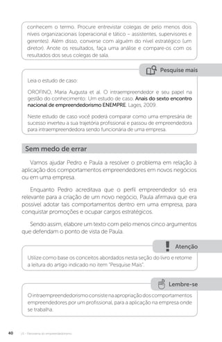 U1 - Panorama do empreendedorismo
40
conhecem o termo. Procure entrevistar colegas de pelo menos dois
níveis organizacionais (operacional e tático – assistentes, supervisores e
gerentes). Além disso, converse com alguém do nível estratégico (um
diretor). Anote os resultados, faça uma análise e compare-os com os
resultados dos seus colegas de sala.
Pesquise mais
Leia o estudo de caso:
OROFINO, Maria Augusta et al. O intraempreendedor e seu papel na
gestão do conhecimento: Um estudo de caso. Anais do sexto encontro
nacional de empreendedorismo ENEMPRE. Lages, 2009.
Neste estudo de caso você poderá comparar como uma empresária de
sucesso inverteu a sua trajetória profissional e passou de empreendedora
para intraempreendedora sendo funcionária de uma empresa.
Sem medo de errar
Vamos ajudar Pedro e Paula a resolver o problema em relação à
aplicação dos comportamentos empreendedores em novos negócios
ou em uma empresa.
Enquanto Pedro acreditava que o perfil empreendedor só era
relevante para a criação de um novo negócio, Paula afirmava que era
possível adotar tais comportamentos dentro em uma empresa, para
conquistar promoções e ocupar cargos estratégicos.
Sendo assim, elabore um texto com pelo menos cinco argumentos
que defendam o ponto de vista de Paula.
Atenção
Utilize como base os conceitos abordados nesta seção do livro e retome
a leitura do artigo indicado no item “Pesquise Mais”.
Lembre-se
Ointraempreendedorismoconsistenaapropriaçãodoscomportamentos
empreendedores por um profissional, para a aplicação na empresa onde
se trabalha.
 