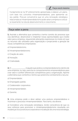 U1 - Panorama do empreendedorismo
42
Faça você mesmo
Fundamente-se na SP anteriormente apresentada e elabore um plano,
com base nos conceitos intraempreendedores, para apresentar ao
seu patrão. Procure convencê-lo que só uma renovação estratégica
relacionada ao intraempreendedorismo pode salvar a empresa e colocá-
la novamente na rota do desenvolvimento e crescimento.
Faça valer a pena
1. Assinale a alternativa que contenha o termo correto do processo que
visa identificar, desenvolver e implantar novas oportunidades que criarão
valor para a empresa, requerendo alterações expressivas no modo em que
os recursos são utilizados pela organização e propiciando a geração de
novas competências empresariais:
a) Empreendedorismo.
b) Intraempreendedorismo.
c) Criação de valor.
d) Inovação.
e) Criatividade.
2. O _____________ é aquele que pratica o empreendedorismo dentro de
uma empresa, ou seja, exercita os comportamentos empreendedores para
criar valor e conferir diferenciais competitivos para a organização. Aponte
a alternativa que contenha o termo que preencha corretamente a lacuna:
a) Empreendedor.
b) Empregado padrão.
c) Colaborador corporativo.
d) Intraempreendedor.
e) Gerente.
3. Uma empresa pode e deve adotar uma postura empreendedora e
incentivar o processo intraempreendedor. Para tanto, ela deverá:
a) Considerar uma renovação estratégica, tendo consciência de que os
seus esforços para promover o intraempreendedorismo resultarão em
mudanças na sua estrutura corporativa e na adoção de uma nova estratégia.
 