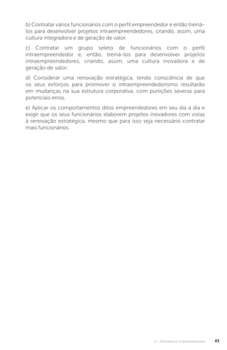 U1 - Panorama do empreendedorismo 43
b) Contratar vários funcionários com o perfil empreendedor e então treiná-
los para desenvolver projetos intraempreendedores, criando, assim, uma
cultura integradora e de geração de valor.
c) Contratar um grupo seleto de funcionários com o perfil
intraempreendedor e, então, treiná-los para desenvolver projetos
intraempreendedores, criando, assim, uma cultura inovadora e de
geração de valor.
d) Considerar uma renovação estratégica, tendo consciência de que
os seus esforços para promover o intraempreendedorismo resultarão
em mudanças na sua estrutura corporativa, com punições severas para
potenciais erros.
e) Aplicar os comportamentos ditos empreendedores em seu dia a dia e
exigir que os seus funcionários elaborem projetos inovadores com vistas
à renovação estratégica, mesmo que para isso seja necessário contratar
mais funcionários.
 