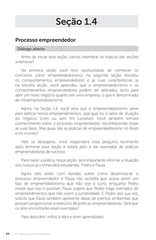 U1 - Panorama do empreendedorismo
44
Seção 1.4
Processo empreendedor
Diálogo aberto
Antes de iniciar esta seção, vamos relembrar os tópicos das seções
anteriores?
Na primeira seção você teve oportunidade de conhecer os
conceitos sobre empreendedorismo; na segunda seção estudou
os comportamentos empreendedores e as suas características; já
na terceira seção, você aprendeu que o empreendedorismo e os
comportamentos empreendedores podem ser aplicados, tanto para
abrir um novo negócio quanto em uma empresa, o que é denominado
de intraempreendedorismo.
Agora, na Seção 1.4, você verá que o empreendedorismo serve
para edificar novos empreendimentos, seja qual for o setor de atuação
do negócio (com ou sem fim lucrativo). Você também tomará
conhecimento sobre o processo empreendedor, reconhecendo todas
as suas fases. Mas quais são as práticas de empreendedorismo no Brasil
e no mundo?
Não se desespere, você responderá essa pergunta facilmente
após terminar essa seção e estará apto a dar exemplos de práticas
empreendedoras de sucesso.
Para trazer a prática nessa seção, será importante retomar a situação
dos nossos já conhecidos estudantes: Pedro e Paula.
Agora eles estão com dúvidas sobre como desenrola-se o
processo empreendedor e Paula não acredita que possa existir um
tipo de empreendedorismo que não vise o lucro, enquanto Pedro
insiste que isso é possível. Paula sugere que Pedro traga exemplos de
empreendimentos que não visem à lucratividade. E Pedro, por sua vez,
solicita que Paula também apresente ideias de eventos ambientais que
possam proporcionar o exercício de práticas empreendedoras. Será que
os dois encontrarão esses exemplos?
Para descobrir, mãos à obra e bom aprendizado.
 