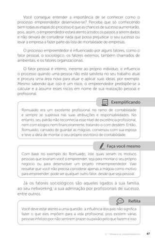 U1 - Panorama do empreendedorismo 47
Você consegue entender a importância de se conhecer como o
processo empreendedor desenvolve-se? Perceba que só conhecendo
bemtodasasetapasdoprocessoéqueaschancesdesucessoaumentarão,
pois,assim,oempreendedorestaráatentoatodosospassosaseremdados
e não deixará de considerar nada que possa prejudicar o seu sucesso ou
levar a empresa a fazer parte da lista de mortalidade de empresas.
O processo empreendedor é influenciado por alguns fatores, como o
fator pessoal, o sociológico, os fatores externos, também chamados de
ambientais, e os fatores organizacionais.
O fator pessoal é interno, inerente ao próprio indivíduo, e influencia
o processo quando uma pessoa não está satisfeita no seu trabalho atual
e procura uma área nova para atuar e aplicar suas ideias, por exemplo.
Mesmo sabendo que isso é um risco, o empreendedor predispõe-se a
calcular e a assumir esses riscos em nome de sua realização pessoal e
profissional.
Exemplificando
Romualdo era um excelente profissional no ramo de contabilidade
e sempre se superava nas suas atribuições e responsabilidades. No
entanto, seu patrão não reconhecia esse nível de excelência profissional,
nem com elogios nem financeiramente, tratando-o com desdém. Então,
Romualdo, cansado de guardar as mágoas, conversou com sua esposa
e teve a ideia de montar o seu próprio escritório de contabilidade.
Faça você mesmo
Com base no exemplo do Romualdo, liste quais seriam os motivos
pessoais que levariam você a empreender, seja para montar o seu próprio
negócio ou para desenvolver um projeto intraempreendedor. Vale
ressaltar que você não precisa considerar apenas a mágoa como motivo
para empreender; pode ser qualquer outro fator, desde que seja pessoal.
Já os fatores sociológicos são aqueles ligados à sua família,
ao seu networking, a sua admiração por profissionais de sucesso,
entre outros.
Reflita
Você deve estar atento a uma questão: a influência dos pais não significa
fazer o que eles impõem para a vida profissional, pois existem várias
pessoas infelizes por não sentirem prazer ou paixão pelo que fazem e isso
 