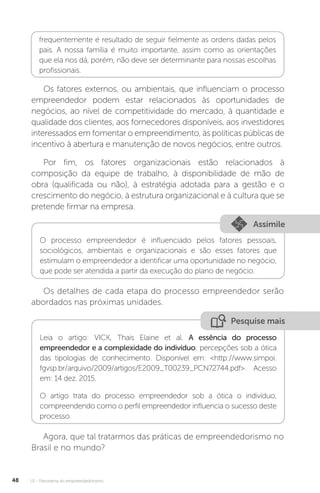 U1 - Panorama do empreendedorismo
48
frequentemente é resultado de seguir fielmente as ordens dadas pelos
pais. A nossa família é muito importante, assim como as orientações
que ela nos dá, porém, não deve ser determinante para nossas escolhas
profissionais.
Os fatores externos, ou ambientais, que influenciam o processo
empreendedor podem estar relacionados às oportunidades de
negócios, ao nível de competitividade do mercado, à quantidade e
qualidade dos clientes, aos fornecedores disponíveis, aos investidores
interessados em fomentar o empreendimento, às políticas públicas de
incentivo à abertura e manutenção de novos negócios, entre outros.
Por fim, os fatores organizacionais estão relacionados à
composição da equipe de trabalho, à disponibilidade de mão de
obra (qualificada ou não), à estratégia adotada para a gestão e o
crescimento do negócio, à estrutura organizacional e à cultura que se
pretende firmar na empresa.
Assimile
O processo empreendedor é influenciado pelos fatores pessoais,
sociológicos, ambientais e organizacionais e são esses fatores que
estimulam o empreendedor a identificar uma oportunidade no negócio,
que pode ser atendida a partir da execução do plano de negócio.
Os detalhes de cada etapa do processo empreendedor serão
abordados nas próximas unidades.
Pesquise mais
Leia o artigo: VICK, Thais Elaine et al. A essência do processo
empreendedor e a complexidade do indivíduo: percepções sob a ótica
das tipologias de conhecimento. Disponível em: <http://www.simpoi.
fgvsp.br/arquivo/2009/artigos/E2009_T00239_PCN72744.pdf>. Acesso
em: 14 dez. 2015.
O artigo trata do processo empreendedor sob a ótica o indivíduo,
compreendendo como o perfil empreendedor influencia o sucesso deste
processo.
Agora, que tal tratarmos das práticas de empreendedorismo no
Brasil e no mundo?
 