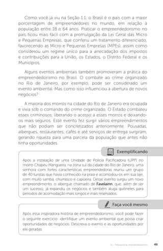 U1 - Panorama do empreendedorismo 49
Como você já viu na Seção 1.1, o Brasil é o país com a maior
porcentagem de empreendedores no mundo, em relação à
população entre 18 e 64 anos. Praticar o empreendedorismo no
país ficou mais fácil com a promulgação da Lei Geral das Micro
e Pequenas Empresas, que conferiu um tratamento diferenciado,
favorecendo as Micro e Pequenas Empresas (MPEs), assim como
considerou um regime único para a arrecadação dos impostos
e contribuições para a União, os Estados, o Distrito Federal e os
Municípios.
Alguns eventos ambientais também promoveram a prática do
empreendedorismo no Brasil. O combate ao crime organizado
no Rio de Janeiro, por exemplo, pode ser considerado um
evento ambiental. Mas como isso influenciou a abertura de novos
negócios?
A maioria dos morros na cidade do Rio de Janeiro era ocupada
e vivia sob o comando do crime organizado. O Estado combateu
esses criminosos, liberando o acesso a esses morros e deixando-
os mais seguros. Esse evento fez surgir vários empreendimentos
que não podiam ser concretizados anteriormente. Pousadas,
albergues, restaurantes, cafés e até serviços de entrega surgiram,
gerando riqueza para uma parcela da população que antes não
tinha oportunidades.
Exemplificando
Após a instalação de uma Unidade de Polícia Pacificadora (UPP) no
morro Chapéu Mangueira, na zona sul da cidade do Rio de Janeiro, uma
senhora com fortes características empreendedoras reuniu um grupo
de 40 turistas que havia conhecido na praia e acomodou-os em sua laje,
com muito samba, churrasco e capoeira. Desse evento surgiu um novo
empreendimento, o albergue chamado de Favelainn, que, além de ser
um sucesso, já expandiu os negócios e também aluga quitinetes para
períodos de acomodação mais longos e mais reservados.
Faça você mesmo
Após essa inspiradora história de empreendedorismo, você pode fazer
o seguinte exercício: identifique um evento ambiental que possa criar
oportunidades de negócios. Descreva o evento e as oportunidades por
ele geradas.
 