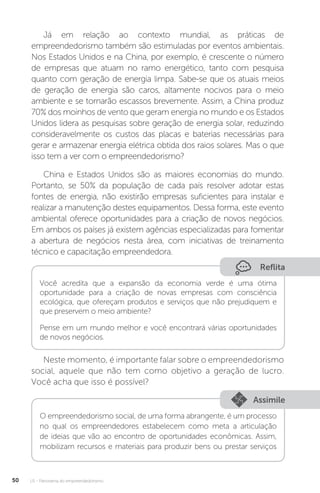 U1 - Panorama do empreendedorismo
50
Já em relação ao contexto mundial, as práticas de
empreendedorismo também são estimuladas por eventos ambientais.
Nos Estados Unidos e na China, por exemplo, é crescente o número
de empresas que atuam no ramo energético, tanto com pesquisa
quanto com geração de energia limpa. Sabe-se que os atuais meios
de geração de energia são caros, altamente nocivos para o meio
ambiente e se tornarão escassos brevemente. Assim, a China produz
70% dos moinhos de vento que geram energia no mundo e os Estados
Unidos lidera as pesquisas sobre geração de energia solar, reduzindo
consideravelmente os custos das placas e baterias necessárias para
gerar e armazenar energia elétrica obtida dos raios solares. Mas o que
isso tem a ver com o empreendedorismo?
China e Estados Unidos são as maiores economias do mundo.
Portanto, se 50% da população de cada país resolver adotar estas
fontes de energia, não existirão empresas suficientes para instalar e
realizar a manutenção destes equipamentos. Dessa forma, este evento
ambiental oferece oportunidades para a criação de novos negócios.
Em ambos os países já existem agências especializadas para fomentar
a abertura de negócios nesta área, com iniciativas de treinamento
técnico e capacitação empreendedora.
Reflita
Você acredita que a expansão da economia verde é uma ótima
oportunidade para a criação de novas empresas com consciência
ecológica, que ofereçam produtos e serviços que não prejudiquem e
que preservem o meio ambiente?
Pense em um mundo melhor e você encontrará várias oportunidades
de novos negócios.
Neste momento, é importante falar sobre o empreendedorismo
social, aquele que não tem como objetivo a geração de lucro.
Você acha que isso é possível?
Assimile
O empreendedorismo social, de uma forma abrangente, é um processo
no qual os empreendedores estabelecem como meta a articulação
de ideias que vão ao encontro de oportunidades econômicas. Assim,
mobilizam recursos e materiais para produzir bens ou prestar serviços
 