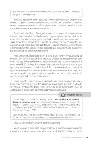 U1 - Panorama do empreendedorismo 51
que reduzam problemas de ordem social ou ambiental, sem o interesse
de gerar riqueza pessoal.
Sim,issoépossívelejáérealidade.Oempreendedorsocialapresenta
o mesmo perfil do empreendedor corporativo, no entanto, o objetivo
maior do empreendimento não é gerar lucro, mas, sim, benefícios para
a sociedade ou para o meio ambiente.
Preste atenção! Isso não significa que os empreendimentos sociais
tenham que trabalhar endividados e com prejuízo, pelo contrário, as
empresas sociais devem gerar resultados positivos para arcar com a
suas despesas e reinvestir as sobras de caixa em novos projetos ou
ampliar a sua magnitude de assistência. Mas há interesse em financiar
empreendimentos sociais? Você acredita que existe dinheiro disponível
para esse tipo de empreendedorismo?
Mais uma vez a resposta é sim. Só no Brasil foram investidos R$ 13
bilhões, em 2014, e existe uma previsão de que os investimentos para
este tipo de empreendimento quadruplicará até 2020, chegando à
marca de R$ 50 bilhões. E você tem ideia de qual é o principal fator para
que esse investimento quadruplique? Se o problema não é monetário,
qual será a exigência para este dinheiro transformar-se em negócios
sociais e ajudar pessoas a viverem melhor em um meio ambiente
menos degradado e com mais saúde?
Bons projetos sob a responsabilidade de bons empreendedores.
Mais especificamente, existirá dinheiro, mas ainda persiste a dúvida
se haverá empreendedores com projetos bem detalhados, que se
justifiquem e que sejam comprovadamente exequíveis.
Pesquise mais
Leia o artigo: KUYUMJIAN, Rodrigo et al. Uma análise a respeito do
desenvolvimento local: o empreendedorismo social no Morro do
Jaburu - Vitória (ES), Brasil. Disponível em: <http://www.scielo.br/
scielo.php?pid=S0034-76122014000600007&script=sci_arttext>.
Acesso em: 14 dez. 2015.
Esse artigo trata do desenvolvimento local de uma comunidade no
Estado do Espírito Santo por meio do empreendedorismo social.
Que tal você ler um resumo sobre essa seção?
Você viu que o processo empreendedor é composto por algumas
etapas e inicia-se com uma ideia que será transformada em uma
 