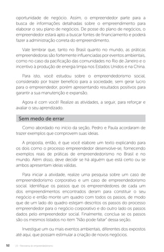 U1 - Panorama do empreendedorismo
52
oportunidade de negócio. Assim, o empreendedor parte para a
busca de informações detalhadas sobre o empreendimento para
elaborar o seu plano de negócios. De posse do plano de negócios, o
empreendedor estará apto a buscar fontes de financiamento e poderá
fazer a administração correta do empreendimento.
Vale lembrar que, tanto no Brasil quanto no mundo, as práticas
empreendedoras são fortemente influenciadas por eventos ambientais,
como no caso da pacificação das comunidades no Rio de Janeiro e o
incentivo à produção de energia limpa nos Estados Unidos e na China.
Para isto, você estudou sobre o empreendedorismo social,
considerado por trazer benefício para a sociedade, sem gerar lucro
para o empreendedor, porém apresentando resultados positivos para
garantir a sua manutenção e expansão.
Agora é com você! Realize as atividades, a seguir, para reforçar e
avaliar o seu aprendizado.
Sem medo de errar
Como abordado no início da seção, Pedro e Paula acordaram de
trazer exemplos que comprovem suas ideias.
A proposta, então, é que você elabore um texto explicando para
os dois como o processo empreendedor desenvolve-se, fornecendo
exemplos reais de práticas de empreendedorismo no Brasil e no
mundo. Além disso, deve decidir se há alguém que está certo ou se
ambos apresentam ideias válidas.
Para iniciar a atividade, realize uma pesquisa sobre um caso de
empreendedorismo corporativo e um caso de empreendedorismo
social. Identifique os passos que os empreendedores de cada um
dos empreendimentos encontrados deram para constituir o seu
negócio e então monte um quadro com todos os passos, de modo
que de um lado do quadro estejam descritos os passos do processo
empreendedor para o negócio corporativo e do outro lado os passos
dados pelo empreendedor social. Finalmente, conclua se os passos
são os mesmos listados no item “Não pode faltar” dessa seção.
Investigue um ou mais eventos ambientais, diferentes dos expostos
até aqui, que possam estimular a criação de novos negócios.
 