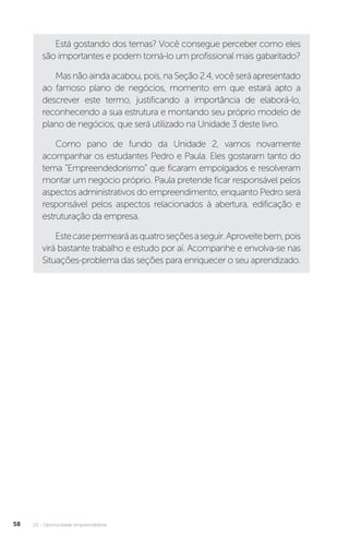 U2 - Oportunidade empreendedora
58
Está gostando dos temas? Você consegue perceber como eles
são importantes e podem torná-lo um profissional mais gabaritado?
Masnãoaindaacabou,pois,naSeção2.4,vocêseráapresentado
ao famoso plano de negócios, momento em que estará apto a
descrever este termo, justificando a importância de elaborá-lo,
reconhecendo a sua estrutura e montando seu próprio modelo de
plano de negócios, que será utilizado na Unidade 3 deste livro.
Como pano de fundo da Unidade 2, vamos novamente
acompanhar os estudantes Pedro e Paula. Eles gostaram tanto do
tema “Empreendedorismo” que ficaram empolgados e resolveram
montar um negócio próprio. Paula pretende ficar responsável pelos
aspectos administrativos do empreendimento, enquanto Pedro será
responsável pelos aspectos relacionados à abertura, edificação e
estruturação da empresa.
Estecasepermearáasquatroseçõesaseguir.Aproveitebem,pois
virá bastante trabalho e estudo por aí. Acompanhe e envolva-se nas
Situações-problema das seções para enriquecer o seu aprendizado.
 