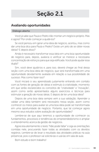 U2 - Oportunidade empreendedora 59
Seção 2.1
Avaliando oportunidades
Diálogo aberto
Você já sabe que Paula e Pedro irão montar um negócio próprio. Mas
e agora? Por onde começar a ajudá-los?
Se você pensou em gerar uma ideia de negócio, acertou, mas como
dar uma boa dica para Paula e Pedro? Existe um jeito de se obter novas
ideias? E depois disso?
Ainda é necessário transformar essa ideia em uma boa oportunidade
de negócio para, depois, avaliá-la e verificar se merece a necessária
concentração de esforços para que seja edificada. Você pode ajudar essa
dupla?
Sim, você deve ajudá-los e, para isso, deverá chegar ao final dessa
seção com uma boa ideia de negócio, que será transformada em uma
oportunidade devidamente avaliada em relação a sua possibilidade de
sucesso. Mas como fazer isso?
Você iniciará o seu aprendizado justamente entrando em contato
com as fontes de geração de ideias e estímulo à criatividade, momento
em que serão esclarecidos os conceitos de “criatividade” e “inovação”,
assim como serão apresentados alguns exercícios e técnicas para
estimular a geração de novas ideias. E depois de ter uma boa ideia?
Depois de uma boa ideia sempre vem a sua validação. Aprender a
validar uma ideia também será necessário nessa seção, assim como
conhecer os meios para avaliar se uma boa ideia pode ser transformada
em uma oportunidade de negócio. Portanto, que tal começar agora
mesmo seus estudos sobre avaliação de oportunidades?
Lembre-se de que aqui teremos a oportunidade de conhecer os
fundamentos, processos e tendências do empreendedorismo e ampliar
o entendimento acerca da gestão de negócios.
Agora leia atentamente o texto “Não pode faltar” e siga as orientações
contidas nele, procurando fazer todas as atividades com os devidos
registros. Lembre-se de levar o resultado das atividades práticas na aula
presencial, pois o professor vai solicitá-las e usá-las em sala de aula.
Bom estudo e bom trabalho!  
 