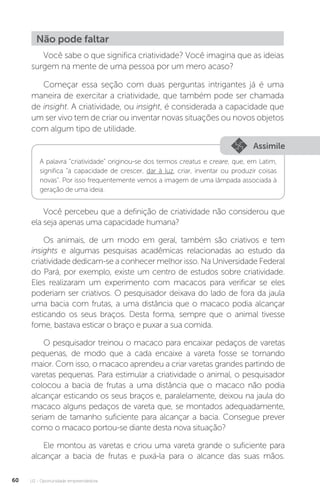 U2 - Oportunidade empreendedora
60
Não pode faltar
Você sabe o que significa criatividade? Você imagina que as ideias
surgem na mente de uma pessoa por um mero acaso?
Começar essa seção com duas perguntas intrigantes já é uma
maneira de exercitar a criatividade, que também pode ser chamada
de insight. A criatividade, ou insight, é considerada a capacidade que
um ser vivo tem de criar ou inventar novas situações ou novos objetos
com algum tipo de utilidade.
Assimile
Você percebeu que a definição de criatividade não considerou que
ela seja apenas uma capacidade humana?
Os animais, de um modo em geral, também são criativos e tem
insights e algumas pesquisas acadêmicas relacionadas ao estudo da
criatividade dedicam-se a conhecer melhor isso. Na Universidade Federal
do Pará, por exemplo, existe um centro de estudos sobre criatividade.
Eles realizaram um experimento com macacos para verificar se eles
poderiam ser criativos. O pesquisador deixava do lado de fora da jaula
uma bacia com frutas, a uma distância que o macaco podia alcançar
esticando os seus braços. Desta forma, sempre que o animal tivesse
fome, bastava esticar o braço e puxar a sua comida.
O pesquisador treinou o macaco para encaixar pedaços de varetas
pequenas, de modo que a cada encaixe a vareta fosse se tornando
maior. Com isso, o macaco aprendeu a criar varetas grandes partindo de
varetas pequenas. Para estimular a criatividade o animal, o pesquisador
colocou a bacia de frutas a uma distância que o macaco não podia
alcançar esticando os seus braços e, paralelamente, deixou na jaula do
macaco alguns pedaços de vareta que, se montados adequadamente,
seriam de tamanho suficiente para alcançar a bacia. Consegue prever
como o macaco portou-se diante desta nova situação?
Ele montou as varetas e criou uma vareta grande o suficiente para
alcançar a bacia de frutas e puxá-la para o alcance das suas mãos.
A palavra “criatividade” originou-se dos termos creatus e creare, que, em Latim,
significa “a capacidade de crescer, dar à luz, criar, inventar ou produzir coisas
novas”. Por isso frequentemente vemos a imagem de uma lâmpada associada à
geração de uma ideia.
 