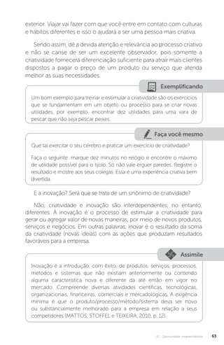 U2 - Oportunidade empreendedora 63
exterior. Viajar vai fazer com que você entre em contato com culturas
e hábitos diferentes e isso o ajudará a ser uma pessoa mais criativa.
Sendo assim, dê a devida atenção e relevância ao processo criativo
e não se canse de ser um excelente observador, pois somente a
criatividade fornecerá diferenciação suficiente para atrair mais clientes
dispostos a pagar o preço de um produto ou serviço que atenda
melhor as suas necessidades.
Exemplificando
Um bom exemplo para treinar e estimular a criatividade são os exercícios
que se fundamentam em um objeto ou processo para se criar novas
utilidades, por exemplo, encontrar dez utilidades para uma vara de
pescar que não seja pescar peixes.
Faça você mesmo
Que tal exercitar o seu cérebro e praticar um exercício de criatividade?
Faça o seguinte: marque dez minutos no relógio e encontre o máximo
de utilidade possível para o tijolo. Só não vale erguer paredes. Registre o
resultado e mostre aos seus colegas. Essa é uma experiência criativa bem
divertida.
E a inovação? Será que se trata de um sinônimo de criatividade?
Não, criatividade e inovação são interdependentes, no entanto,
diferentes. A inovação é o processo de estimular a criatividade para
gerar ou agregar valor de novas maneiras, por meio de novos produtos,
serviços e negócios. Em outras palavras, inovar é o resultado da soma
da criatividade (novas ideias) com as ações que produzam resultados
favoráveis para a empresa.
Assimile
Inovação é a introdução, com êxito, de produtos, serviços, processos,
métodos e sistemas que não existiam anteriormente ou contendo
alguma característica nova e diferente da até então em vigor no
mercado. Compreende diversas atividades científicas, tecnológicas,
organizacionais, financeiras, comerciais e mercadológicas. A exigência
mínima é que o produto/processo/método/sistema deva ser novo
ou substancialmente melhorado para a empresa em relação a seus
competidores (MATTOS, STOFFEL e TEIXEIRA, 2010, p. 12).
 