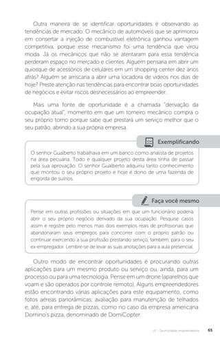 U2 - Oportunidade empreendedora 65
Outra maneira de se identificar oportunidades é observando as
tendências de mercado. O mecânico de automóveis que se aprimorou
em consertar a injeção de combustível eletrônica ganhou vantagem
competitiva, porque esse mecanismo foi uma tendência que virou
moda. Já os mecânicos que não se atentaram para essa tendência
perderam espaço no mercado e clientes. Alguém pensaria em abrir um
quiosque de acessórios de celulares em um shopping center dez anos
atrás? Alguém se arriscaria a abrir uma locadora de vídeos nos dias de
hoje? Preste atenção nas tendências para encontrar boas oportunidades
de negócios e evitar riscos desnecessários ao empreender.
Mais uma fonte de oportunidade é a chamada “derivação da
ocupação atual”, momento em que um torneiro mecânico compra o
seu próprio torno porque sabe que prestará um serviço melhor que o
seu patrão, abrindo a sua própria empresa.
Exemplificando
O senhor Gualberto trabalhava em um banco como analista de projetos
na área pecuária. Todo e qualquer projeto desta área tinha de passar
pela sua aprovação. O senhor Gualberto adquiriu tanto conhecimento
que montou o seu próprio projeto e hoje é dono de uma fazenda de
engorda de suínos.
Faça você mesmo
Pense em outras profissões ou situações em que um funcionário poderia
abrir o seu próprio negócio derivado da sua ocupação. Pesquise casos
assim e registre pelo menos mais dois exemplos reais de profissionais que
abandonaram seus empregos para concorrer com o próprio patrão ou
continuar exercendo a sua profissão prestando serviço, também, para o seu
ex-empregador. Lembre-se de levar as suas anotações para a aula presencial.
Outro modo de encontrar oportunidades é procurando outras
aplicações para um mesmo produto ou serviço ou, ainda, para um
processo ou para uma tecnologia. Pense em um drone (aparelhos que
voam e são operados por controle remoto). Alguns empreendedores
estão encontrando várias aplicações para este equipamento, como
fotos aéreas panorâmicas, avaliação para manutenção de telhados
e, até, para entrega de pizzas, como no caso da empresa americana
Domino’s pizza, denominado de DomiCopter.
 