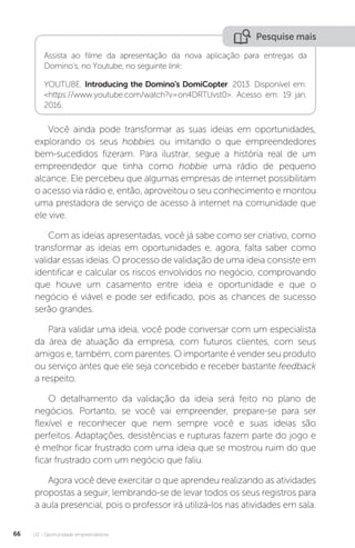 U2 - Oportunidade empreendedora
66
Pesquise mais
Assista ao filme da apresentação da nova aplicação para entregas da
Domino’s, no Youtube, no seguinte link:
YOUTUBE. Introducing the Domino's DomiCopter. 2013. Disponível em:
<https://www.youtube.com/watch?v=on4DRTUvst0>. Acesso em: 19 jan.
2016.
Você ainda pode transformar as suas ideias em oportunidades,
explorando os seus hobbies ou imitando o que empreendedores
bem-sucedidos fizeram. Para ilustrar, segue a história real de um
empreendedor que tinha como hobbie uma rádio de pequeno
alcance. Ele percebeu que algumas empresas de internet possibilitam
o acesso via rádio e, então, aproveitou o seu conhecimento e montou
uma prestadora de serviço de acesso à internet na comunidade que
ele vive.
Com as ideias apresentadas, você já sabe como ser criativo, como
transformar as ideias em oportunidades e, agora, falta saber como
validar essas ideias. O processo de validação de uma ideia consiste em
identificar e calcular os riscos envolvidos no negócio, comprovando
que houve um casamento entre ideia e oportunidade e que o
negócio é viável e pode ser edificado, pois as chances de sucesso
serão grandes.
Para validar uma ideia, você pode conversar com um especialista
da área de atuação da empresa, com futuros clientes, com seus
amigos e, também, com parentes. O importante é vender seu produto
ou serviço antes que ele seja concebido e receber bastante feedback
a respeito.
O detalhamento da validação da ideia será feito no plano de
negócios. Portanto, se você vai empreender, prepare-se para ser
flexível e reconhecer que nem sempre você e suas ideias são
perfeitos. Adaptações, desistências e rupturas fazem parte do jogo e
é melhor ficar frustrado com uma ideia que se mostrou ruim do que
ficar frustrado com um negócio que faliu.
Agora você deve exercitar o que aprendeu realizando as atividades
propostas a seguir, lembrando-se de levar todos os seus registros para
a aula presencial, pois o professor irá utilizá-los nas atividades em sala.
 