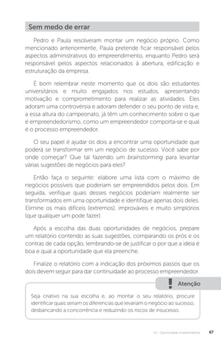 U2 - Oportunidade empreendedora 67
Sem medo de errar
Pedro e Paula resolveram montar um negócio próprio. Como
mencionado anteriormente, Paula pretende ficar responsável pelos
aspectos administrativos do empreendimento, enquanto Pedro será
responsável pelos aspectos relacionados à abertura, edificação e
estruturação da empresa.
É bom relembrar neste momento que os dois são estudantes
universitários e muito engajados nos estudos, apresentando
motivação e comprometimento para realizar as atividades. Eles
adoram uma controvérsia e adoram defender o seu ponto de vista e,
a essa altura do campeonato, já têm um conhecimento sobre o que
é empreendedorismo, como um empreendedor comporta-se e qual
é o processo empreendedor.
O seu papel é ajudar os dois a encontrar uma oportunidade que
poderá se transformar em um negócio de sucesso. Você sabe por
onde começar? Que tal fazendo um brainstorming para levantar
várias sugestões de negócios para eles?
Então faça o seguinte: elabore uma lista com o máximo de
negócios possíveis que poderiam ser empreendidos pelos dois. Em
seguida, verifique quais desses negócios poderiam realmente ser
transformados em uma oportunidade e identifique apenas dois deles.
Elimine os mais difíceis (extremos), improváveis e muito simplórios
(que qualquer um pode fazer).
Após a escolha das duas oportunidades de negócios, prepare
um relatório contendo as suas sugestões, comparando os prós e os
contras de cada opção, lembrando-se de justificar o por que a ideia é
boa e qual a oportunidade que ela preenche.
Finalize o relatório com a indicação dos próximos passos que os
dois devem seguir para dar continuidade ao processo empreendedor.
Atenção
Seja criativo na sua escolha e, ao montar o seu relatório, procure
identificar quais seriam os diferencias que levariam o negócio ao sucesso,
desbancando a concorrência e reduzindo os riscos de insucesso.
 