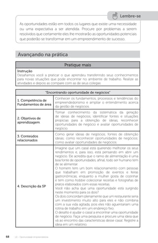 U2 - Oportunidade empreendedora
68
Lembre-se
As oportunidades estão em todos os lugares que existe uma necessidade
ou uma expectativa a ser atendida. Procure por problemas a serem
resolvidos que certamente eles lhe mostrarão as oportunidades potenciais
que poderão se transformar em um empreendimento de sucesso.
Avançando na prática
Pratique mais
Instrução
Desafiamos você a praticar o que aprendeu transferindo seus conhecimentos
para novas situações que pode encontrar no ambiente de trabalho. Realize as
atividades e depois as compare com as de seus colegas.
“Encontrando oportunidade de negócios”
1. Competência de
Fundamentos de área
Conhecer os fundamentos, processos e tendências do
empreendedorismo e ampliar o entendimento acerca
da gestão de negócios.
2. Objetivos de
aprendizagem
Tomar conhecimento da sistemática da geração
de ideias de negócios, identificar fontes e situações
propícias para a obtenção de ideias, reconhecer
oportunidades de negócio e avaliar oportunidades de
negócio.
3. Conteúdos
relacionados
Como gerar ideias de negócios; fontes de obtenção
ideias; como reconhecer oportunidades de negócios;
como avaliar oportunidades de negócios.
4. Descrição da SP
Imagine que um casal está querendo melhorar os seus
rendimentos e, para isso, está pensando em abrir um
negócio. Ele acredita que o ramo de alimentação é uma
boa fonte de oportunidades, afinal, todo ser humano tem
de se alimentar.
O homem tem um bom relacionamento com pessoas
que trabalham em promoção de eventos e feiras
gastronômicas, enquanto a mulher gosta de cozinhar
e tem como hobbie colecionar receitas e fotografias de
pratos elaborados com essas receitas.
Você não acha que uma oportunidade está surgindo
neste momento para os dois?
Os dois concordam plenamente que um restaurante seria
um investimento muito alto para eles e não combina
com a sua vida agitada, pois eles não aguentariam uma
rotina de trabalho em um endereço fixo.
O desafio é ajudar o casal a encontrar uma oportunidade
de negócio. Faça uma pesquisa e procure uma ideia que
vá ao encontro das características desse casal. Registre a
ideia em um relatório.
 