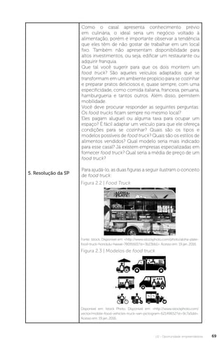 U2 - Oportunidade empreendedora 69
5. Resolução da SP
Como o casal apresenta conhecimento prévio
em culinária, o ideal seria um negócio voltado à
alimentação, porém é importante observar a tendência
que eles têm de não gostar de trabalhar em um local
fixo. Também não apresentam disponibilidade para
altos investimentos, ou seja, edificar um restaurante ou
adquirir franquia.
Que tal você sugerir para que os dois montem um
food truck? São aqueles veículos adaptados que se
transformam em um ambiente propício para se cozinhar
e preparar pratos deliciosos e, quase sempre, com uma
especificidade, como comida italiana, francesa, peruana,
hamburgueria e tantos outros. Além disso, permitem
mobilidade.
Você deve procurar responder as seguintes perguntas:
Os food trucks ficam sempre no mesmo local?
Eles pagam aluguel ou alguma taxa para ocupar um
espaço? É fácil adaptar um veículo para que ele ofereça
condições para se cozinhar? Quais são os tipos e
modelos possíveis de food truck? Quais são os estilos de
alimentos vendidos? Qual modelo seria mais indicado
para esse casal? Já existem empresas especializadas em
fornecer food truck? Qual seria a média de preço de um
food truck?
Para ajudá-lo, as duas figuras a seguir ilustram o conceito
de food truck:
Figura 2.2 | Food Truck
Figura 2.3 | Modelos de food truck
Fonte: Istock. Disponível em: http://www.istockphoto.com/photo/aloha-plate-
food-truck-honolulu-hawaii-78091601?st=3b23bb1. Acesso em: 19 jan. 2016.
Disponível em: Istock Photo. Disponível em: http://www.istockphoto.com/
vector/mobile-food-vehicles-truck-van-pictogram-62149652?st=9c7a5dd.
Acesso em: 19 jan. 2016.
 