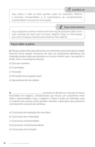 U2 - Oportunidade empreendedora
70
Lembre-se
Seja criativo e volte ao texto quantas vezes for necessário. Retome
o processo empreendedor e as características do comportamento
empreendedor na busca de informações.
Faça você mesmo
Faça o seguinte, levante o máximo de informações possíveis sobre como
esse mercado de food truck funciona. Registre todas as informações
que você conseguiu levantar para utilizá-las mais adiante.
Faça valer a pena
1.Marqueaalternativaquedenominecorretamenteafontedeoportunidade
descrita como aquele momento em que um profissional abandona seu
emprego porque sabe que prestará um serviço melhor que o seu patrão e,
então, abre a sua própria empresa:
a) Zona de conforto.
b) Criatividade.
c) Inovação.
d) Derivação da ocupação atual.
e) Aproveitamento de hobbie.
2.. _______________________ consiste em identificar e calcular os riscos
envolvidos no negócio, comprovando que houve um casamento entre
ideia e oportunidade e que o negócio é viável e pode ser edificado, pois
as chances de sucesso serão grandes. Assinale a alternativa que preencha
corretamente a lacuna da sentença:
a) O processo de validação de uma ideia.
b) O processo de criatividade.
c) O processo empreendedor.
d) O processo intraempreendedor.
e) O processo de inovação.
 